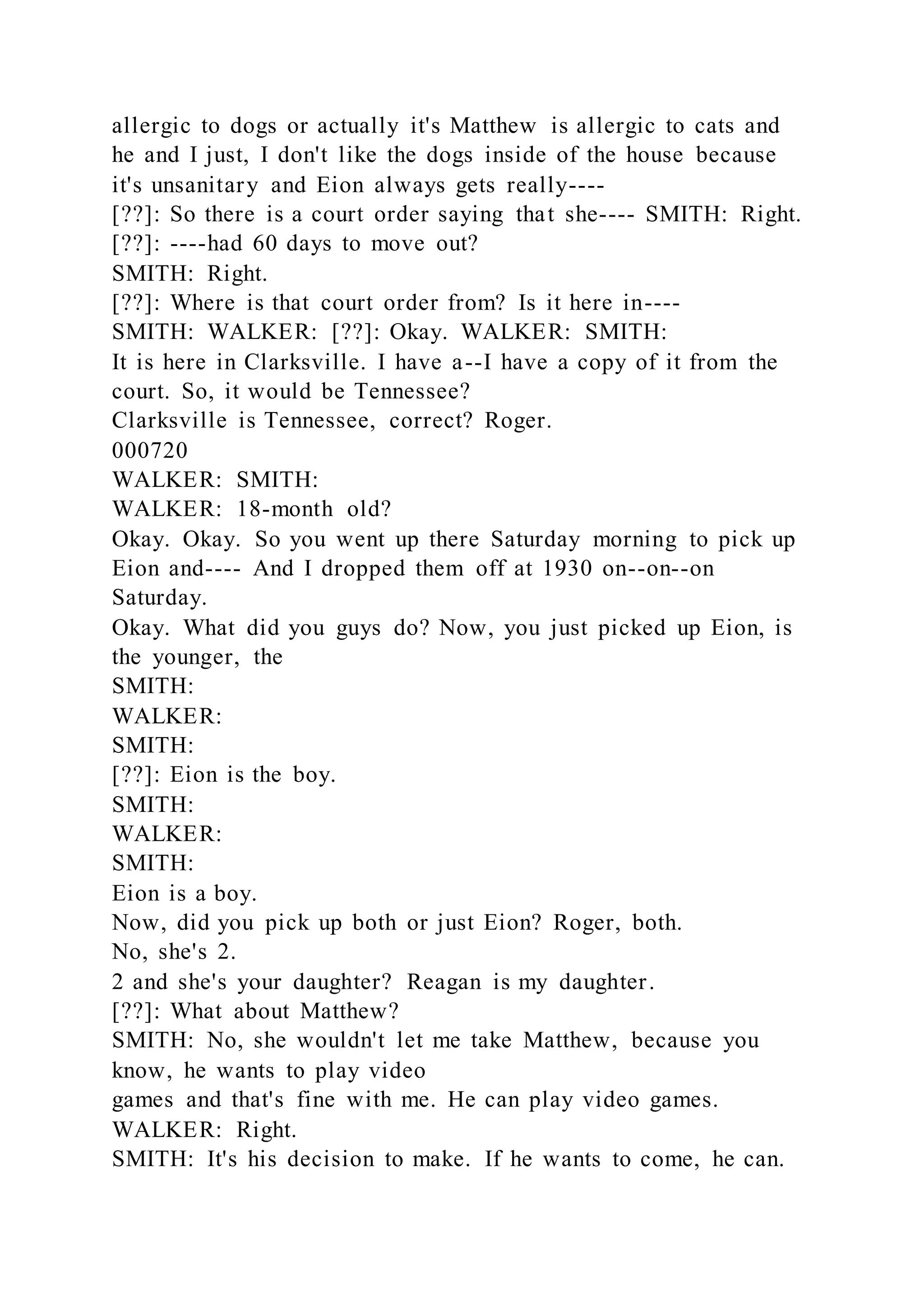 allergic to dogs or actually it's Matthew is allergic to cats and
he and I just, I don't like the dogs inside of the house because
it's unsanitary and Eion always gets really----
[??]: So there is a court order saying that she---- SMITH: Right.
[??]: ----had 60 days to move out?
SMITH: Right.
[??]: Where is that court order from? Is it here in----
SMITH: WALKER: [??]: Okay. WALKER: SMITH:
It is here in Clarksville. I have a--I have a copy of it from the
court. So, it would be Tennessee?
Clarksville is Tennessee, correct? Roger.
000720
WALKER: SMITH:
WALKER: 18-month old?
Okay. Okay. So you went up there Saturday morning to pick up
Eion and---- And I dropped them off at 1930 on--on--on
Saturday.
Okay. What did you guys do? Now, you just picked up Eion, is
the younger, the
SMITH:
WALKER:
SMITH:
[??]: Eion is the boy.
SMITH:
WALKER:
SMITH:
Eion is a boy.
Now, did you pick up both or just Eion? Roger, both.
No, she's 2.
2 and she's your daughter? Reagan is my daughter.
[??]: What about Matthew?
SMITH: No, she wouldn't let me take Matthew, because you
know, he wants to play video
games and that's fine with me. He can play video games.
WALKER: Right.
SMITH: It's his decision to make. If he wants to come, he can.
 