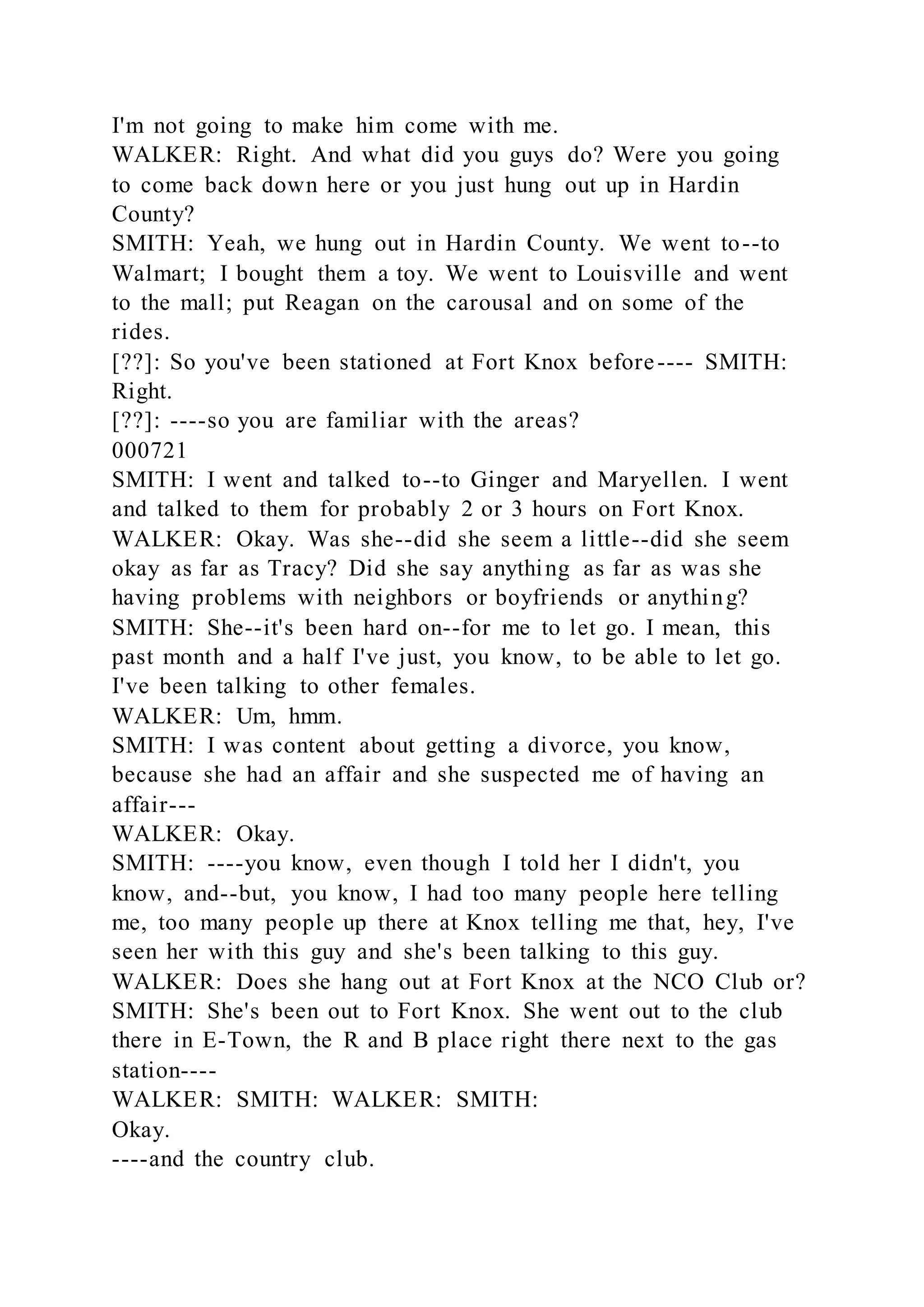 I'm not going to make him come with me.
WALKER: Right. And what did you guys do? Were you going
to come back down here or you just hung out up in Hardin
County?
SMITH: Yeah, we hung out in Hardin County. We went to--to
Walmart; I bought them a toy. We went to Louisville and went
to the mall; put Reagan on the carousal and on some of the
rides.
[??]: So you've been stationed at Fort Knox before---- SMITH:
Right.
[??]: ----so you are familiar with the areas?
000721
SMITH: I went and talked to--to Ginger and Maryellen. I went
and talked to them for probably 2 or 3 hours on Fort Knox.
WALKER: Okay. Was she--did she seem a little--did she seem
okay as far as Tracy? Did she say anything as far as was she
having problems with neighbors or boyfriends or anything?
SMITH: She--it's been hard on--for me to let go. I mean, this
past month and a half I've just, you know, to be able to let go.
I've been talking to other females.
WALKER: Um, hmm.
SMITH: I was content about getting a divorce, you know,
because she had an affair and she suspected me of having an
affair---
WALKER: Okay.
SMITH: ----you know, even though I told her I didn't, you
know, and--but, you know, I had too many people here telling
me, too many people up there at Knox telling me that, hey, I've
seen her with this guy and she's been talking to this guy.
WALKER: Does she hang out at Fort Knox at the NCO Club or?
SMITH: She's been out to Fort Knox. She went out to the club
there in E-Town, the R and B place right there next to the gas
station----
WALKER: SMITH: WALKER: SMITH:
Okay.
----and the country club.
 