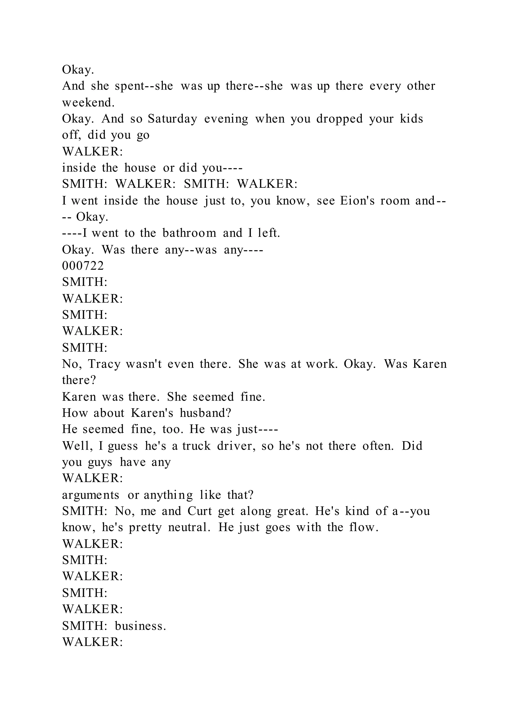 Okay.
And she spent--she was up there--she was up there every other
weekend.
Okay. And so Saturday evening when you dropped your kids
off, did you go
WALKER:
inside the house or did you----
SMITH: WALKER: SMITH: WALKER:
I went inside the house just to, you know, see Eion's room and--
-- Okay.
----I went to the bathroom and I left.
Okay. Was there any--was any----
000722
SMITH:
WALKER:
SMITH:
WALKER:
SMITH:
No, Tracy wasn't even there. She was at work. Okay. Was Karen
there?
Karen was there. She seemed fine.
How about Karen's husband?
He seemed fine, too. He was just----
Well, I guess he's a truck driver, so he's not there often. Did
you guys have any
WALKER:
arguments or anything like that?
SMITH: No, me and Curt get along great. He's kind of a--you
know, he's pretty neutral. He just goes with the flow.
WALKER:
SMITH:
WALKER:
SMITH:
WALKER:
SMITH: business.
WALKER:
 