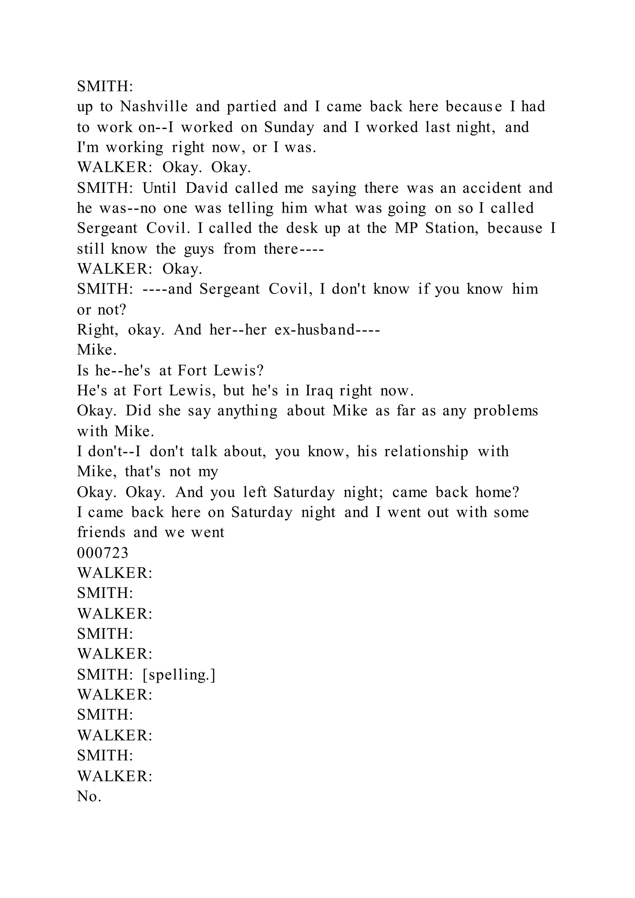 SMITH:
up to Nashville and partied and I came back here because I had
to work on--I worked on Sunday and I worked last night, and
I'm working right now, or I was.
WALKER: Okay. Okay.
SMITH: Until David called me saying there was an accident and
he was--no one was telling him what was going on so I called
Sergeant Covil. I called the desk up at the MP Station, because I
still know the guys from there----
WALKER: Okay.
SMITH: ----and Sergeant Covil, I don't know if you know him
or not?
Right, okay. And her--her ex-husband----
Mike.
Is he--he's at Fort Lewis?
He's at Fort Lewis, but he's in Iraq right now.
Okay. Did she say anything about Mike as far as any problems
with Mike.
I don't--I don't talk about, you know, his relationship with
Mike, that's not my
Okay. Okay. And you left Saturday night; came back home?
I came back here on Saturday night and I went out with some
friends and we went
000723
WALKER:
SMITH:
WALKER:
SMITH:
WALKER:
SMITH: [spelling.]
WALKER:
SMITH:
WALKER:
SMITH:
WALKER:
No.
 