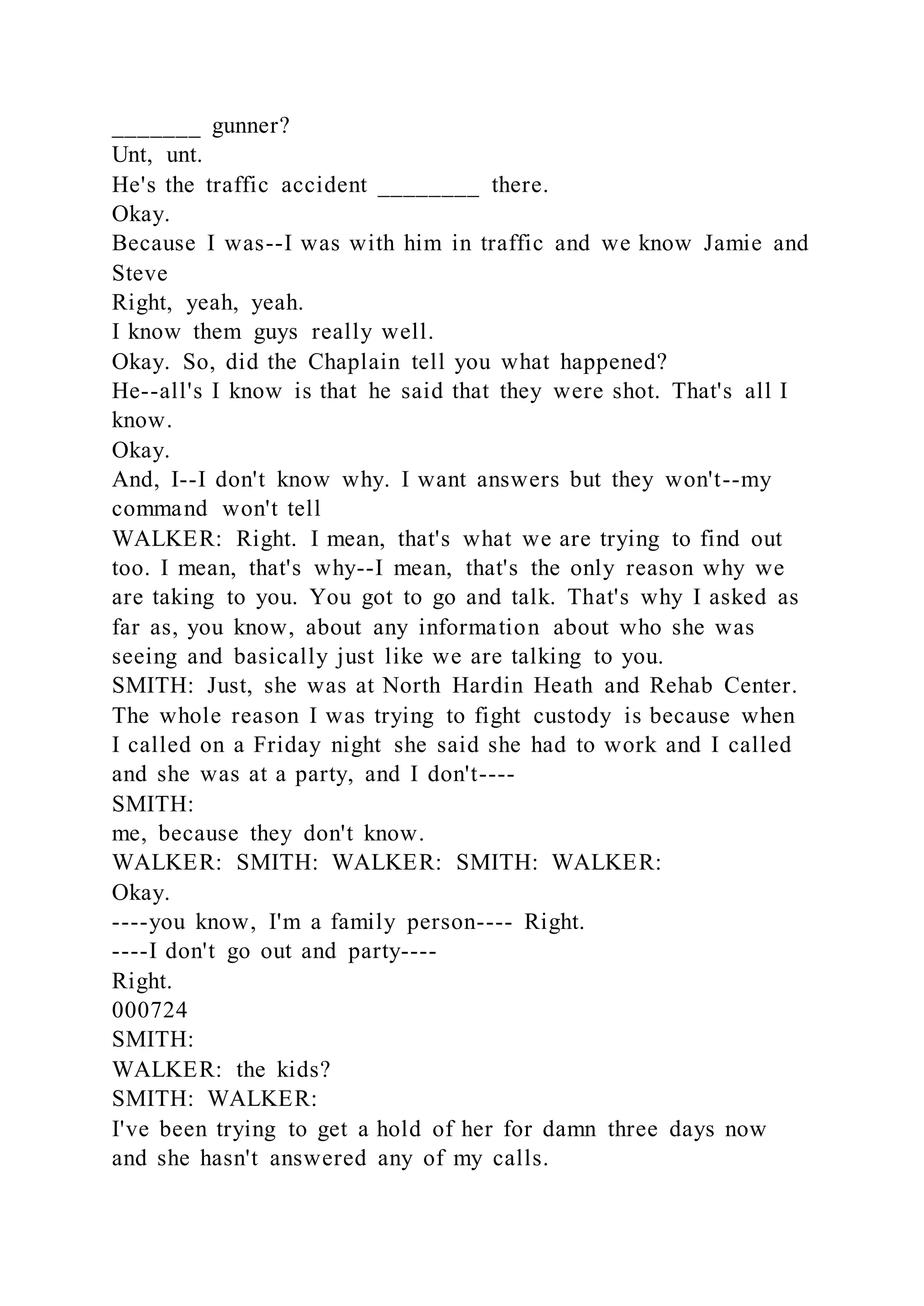 _______ gunner?
Unt, unt.
He's the traffic accident ________ there.
Okay.
Because I was--I was with him in traffic and we know Jamie and
Steve
Right, yeah, yeah.
I know them guys really well.
Okay. So, did the Chaplain tell you what happened?
He--all's I know is that he said that they were shot. That's all I
know.
Okay.
And, I--I don't know why. I want answers but they won't--my
command won't tell
WALKER: Right. I mean, that's what we are trying to find out
too. I mean, that's why--I mean, that's the only reason why we
are taking to you. You got to go and talk. That's why I asked as
far as, you know, about any information about who she was
seeing and basically just like we are talking to you.
SMITH: Just, she was at North Hardin Heath and Rehab Center.
The whole reason I was trying to fight custody is because when
I called on a Friday night she said she had to work and I called
and she was at a party, and I don't----
SMITH:
me, because they don't know.
WALKER: SMITH: WALKER: SMITH: WALKER:
Okay.
----you know, I'm a family person---- Right.
----I don't go out and party----
Right.
000724
SMITH:
WALKER: the kids?
SMITH: WALKER:
I've been trying to get a hold of her for damn three days now
and she hasn't answered any of my calls.
 