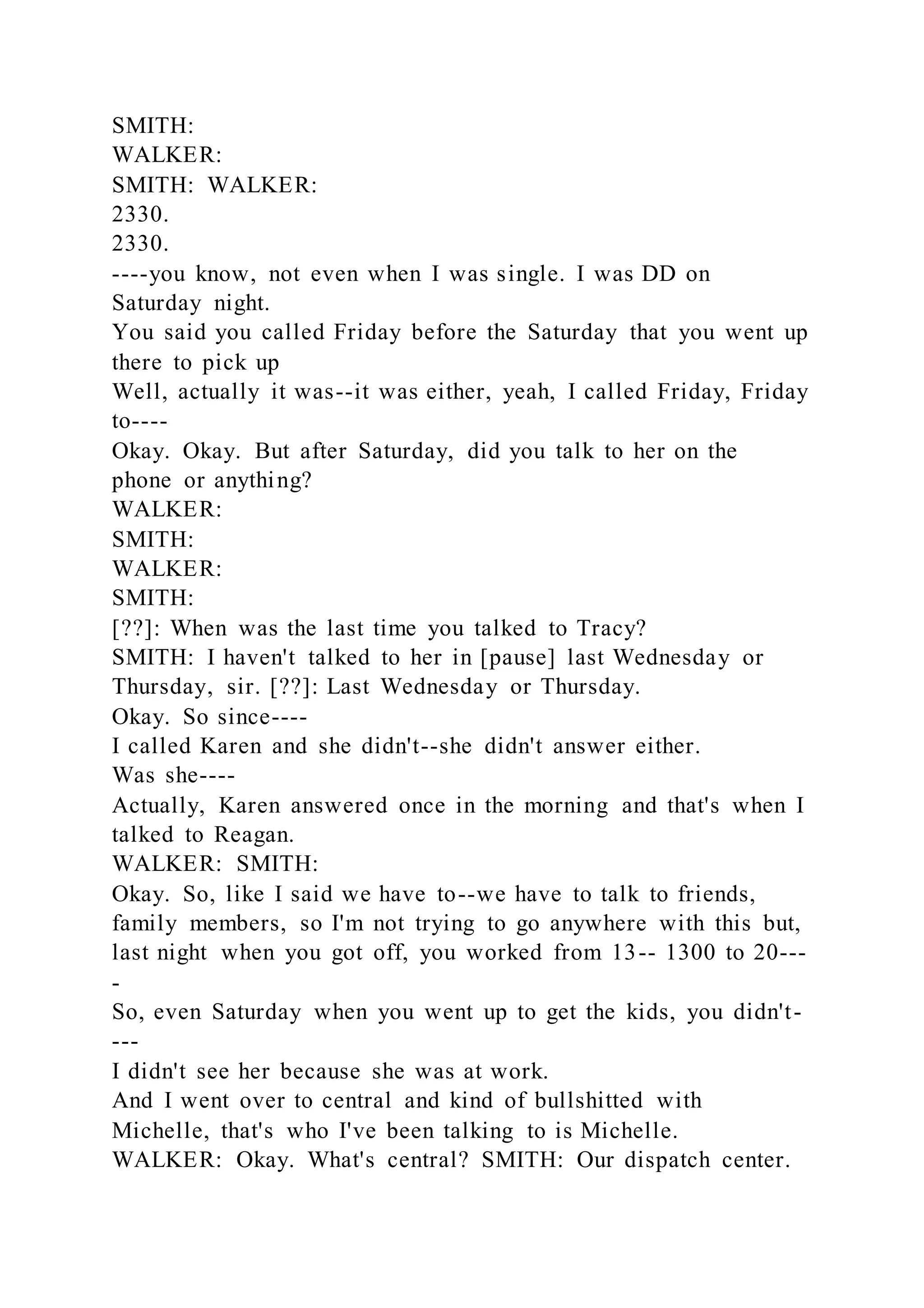 SMITH:
WALKER:
SMITH: WALKER:
2330.
2330.
----you know, not even when I was single. I was DD on
Saturday night.
You said you called Friday before the Saturday that you went up
there to pick up
Well, actually it was--it was either, yeah, I called Friday, Friday
to----
Okay. Okay. But after Saturday, did you talk to her on the
phone or anything?
WALKER:
SMITH:
WALKER:
SMITH:
[??]: When was the last time you talked to Tracy?
SMITH: I haven't talked to her in [pause] last Wednesday or
Thursday, sir. [??]: Last Wednesday or Thursday.
Okay. So since----
I called Karen and she didn't--she didn't answer either.
Was she----
Actually, Karen answered once in the morning and that's when I
talked to Reagan.
WALKER: SMITH:
Okay. So, like I said we have to--we have to talk to friends,
family members, so I'm not trying to go anywhere with this but,
last night when you got off, you worked from 13-- 1300 to 20---
-
So, even Saturday when you went up to get the kids, you didn't-
---
I didn't see her because she was at work.
And I went over to central and kind of bullshitted with
Michelle, that's who I've been talking to is Michelle.
WALKER: Okay. What's central? SMITH: Our dispatch center.
 