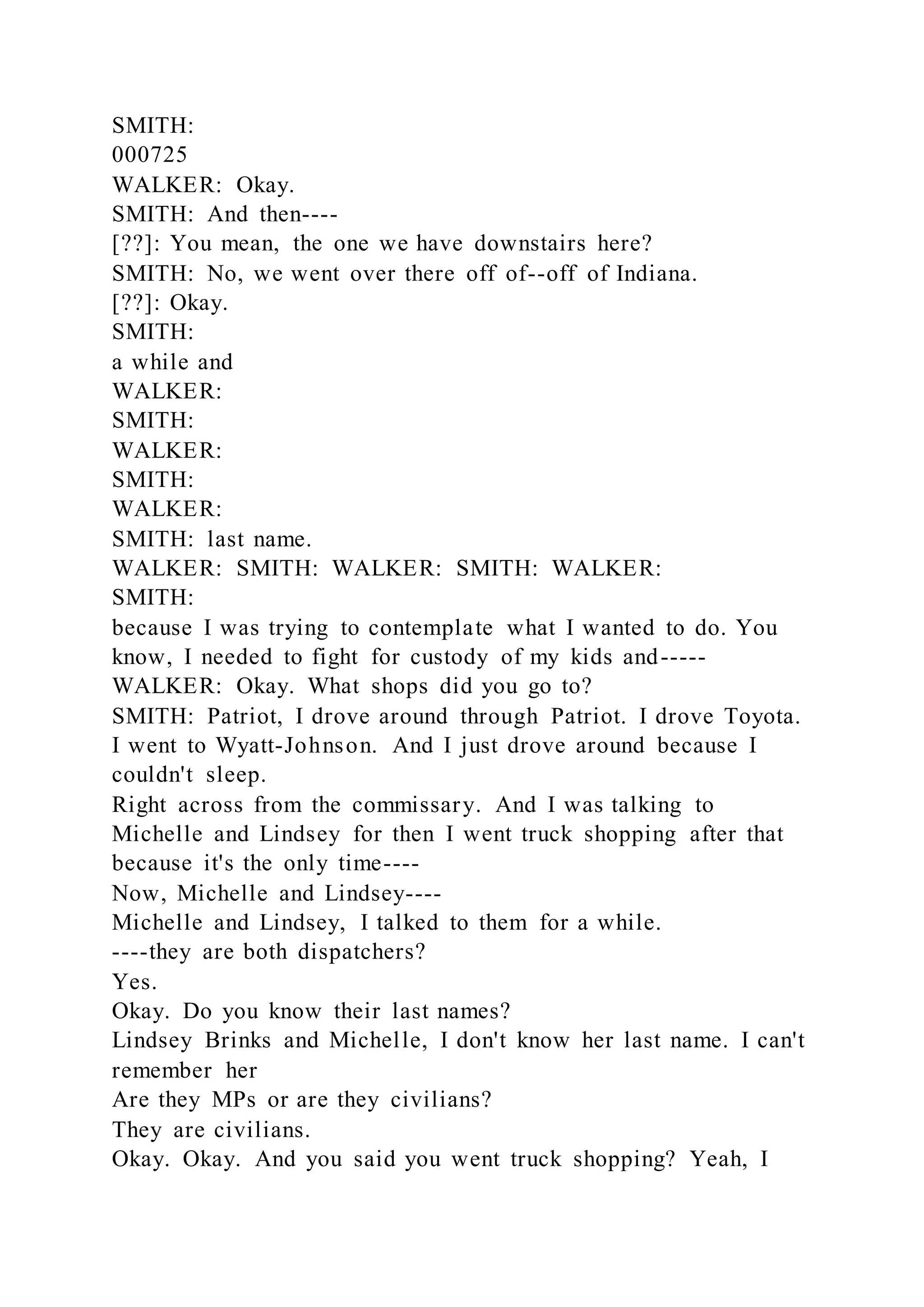 SMITH:
000725
WALKER: Okay.
SMITH: And then----
[??]: You mean, the one we have downstairs here?
SMITH: No, we went over there off of--off of Indiana.
[??]: Okay.
SMITH:
a while and
WALKER:
SMITH:
WALKER:
SMITH:
WALKER:
SMITH: last name.
WALKER: SMITH: WALKER: SMITH: WALKER:
SMITH:
because I was trying to contemplate what I wanted to do. You
know, I needed to fight for custody of my kids and-----
WALKER: Okay. What shops did you go to?
SMITH: Patriot, I drove around through Patriot. I drove Toyota.
I went to Wyatt-Johnson. And I just drove around because I
couldn't sleep.
Right across from the commissary. And I was talking to
Michelle and Lindsey for then I went truck shopping after that
because it's the only time----
Now, Michelle and Lindsey----
Michelle and Lindsey, I talked to them for a while.
----they are both dispatchers?
Yes.
Okay. Do you know their last names?
Lindsey Brinks and Michelle, I don't know her last name. I can't
remember her
Are they MPs or are they civilians?
They are civilians.
Okay. Okay. And you said you went truck shopping? Yeah, I
 