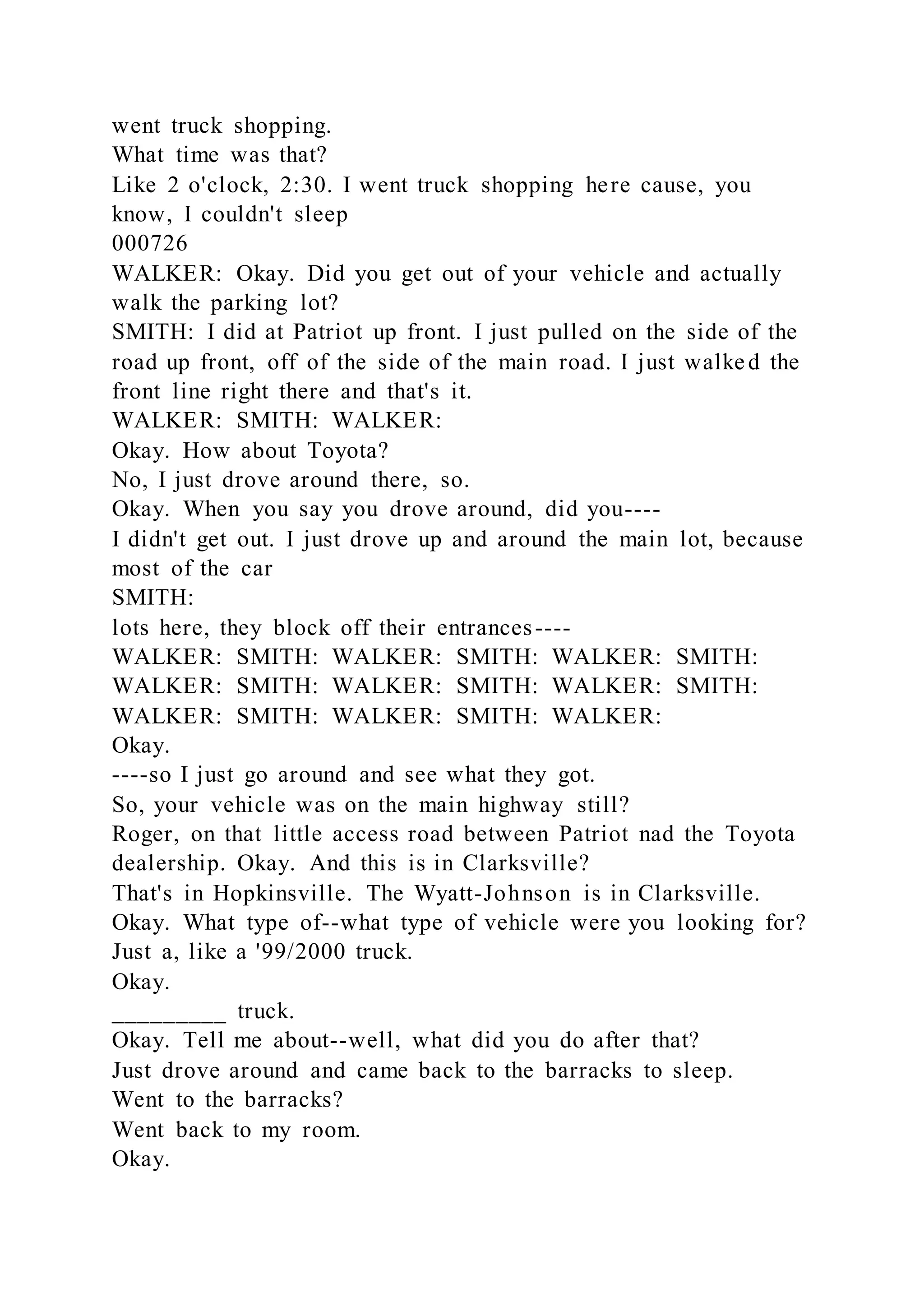 went truck shopping.
What time was that?
Like 2 o'clock, 2:30. I went truck shopping here cause, you
know, I couldn't sleep
000726
WALKER: Okay. Did you get out of your vehicle and actually
walk the parking lot?
SMITH: I did at Patriot up front. I just pulled on the side of the
road up front, off of the side of the main road. I just walked the
front line right there and that's it.
WALKER: SMITH: WALKER:
Okay. How about Toyota?
No, I just drove around there, so.
Okay. When you say you drove around, did you----
I didn't get out. I just drove up and around the main lot, because
most of the car
SMITH:
lots here, they block off their entrances----
WALKER: SMITH: WALKER: SMITH: WALKER: SMITH:
WALKER: SMITH: WALKER: SMITH: WALKER: SMITH:
WALKER: SMITH: WALKER: SMITH: WALKER:
Okay.
----so I just go around and see what they got.
So, your vehicle was on the main highway still?
Roger, on that little access road between Patriot nad the Toyota
dealership. Okay. And this is in Clarksville?
That's in Hopkinsville. The Wyatt-Johnson is in Clarksville.
Okay. What type of--what type of vehicle were you looking for?
Just a, like a '99/2000 truck.
Okay.
_________ truck.
Okay. Tell me about--well, what did you do after that?
Just drove around and came back to the barracks to sleep.
Went to the barracks?
Went back to my room.
Okay.
 