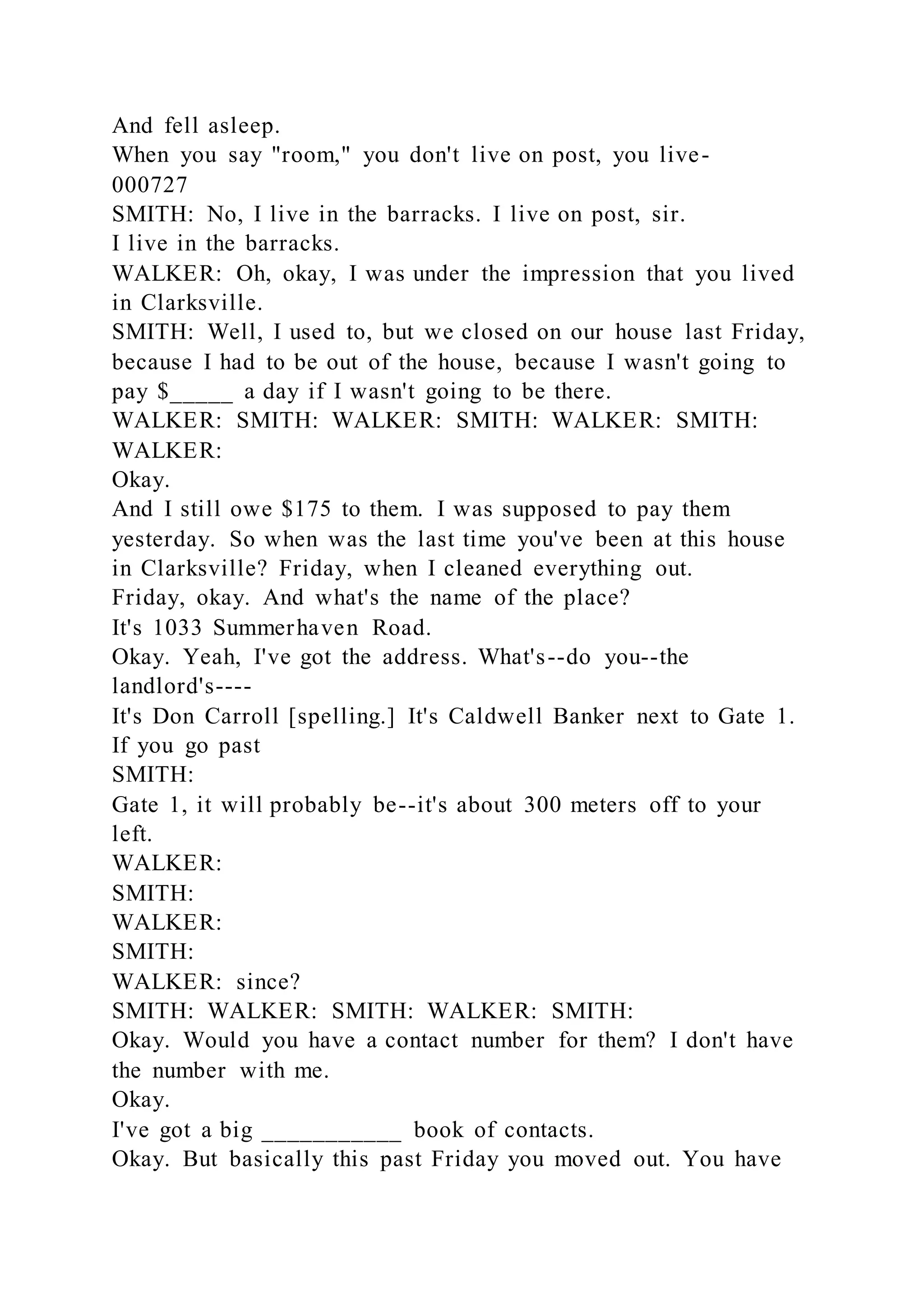 And fell asleep.
When you say "room," you don't live on post, you live-
000727
SMITH: No, I live in the barracks. I live on post, sir.
I live in the barracks.
WALKER: Oh, okay, I was under the impression that you lived
in Clarksville.
SMITH: Well, I used to, but we closed on our house last Friday,
because I had to be out of the house, because I wasn't going to
pay $_____ a day if I wasn't going to be there.
WALKER: SMITH: WALKER: SMITH: WALKER: SMITH:
WALKER:
Okay.
And I still owe $175 to them. I was supposed to pay them
yesterday. So when was the last time you've been at this house
in Clarksville? Friday, when I cleaned everything out.
Friday, okay. And what's the name of the place?
It's 1033 Summerhaven Road.
Okay. Yeah, I've got the address. What's--do you--the
landlord's----
It's Don Carroll [spelling.] It's Caldwell Banker next to Gate 1.
If you go past
SMITH:
Gate 1, it will probably be--it's about 300 meters off to your
left.
WALKER:
SMITH:
WALKER:
SMITH:
WALKER: since?
SMITH: WALKER: SMITH: WALKER: SMITH:
Okay. Would you have a contact number for them? I don't have
the number with me.
Okay.
I've got a big ___________ book of contacts.
Okay. But basically this past Friday you moved out. You have
 