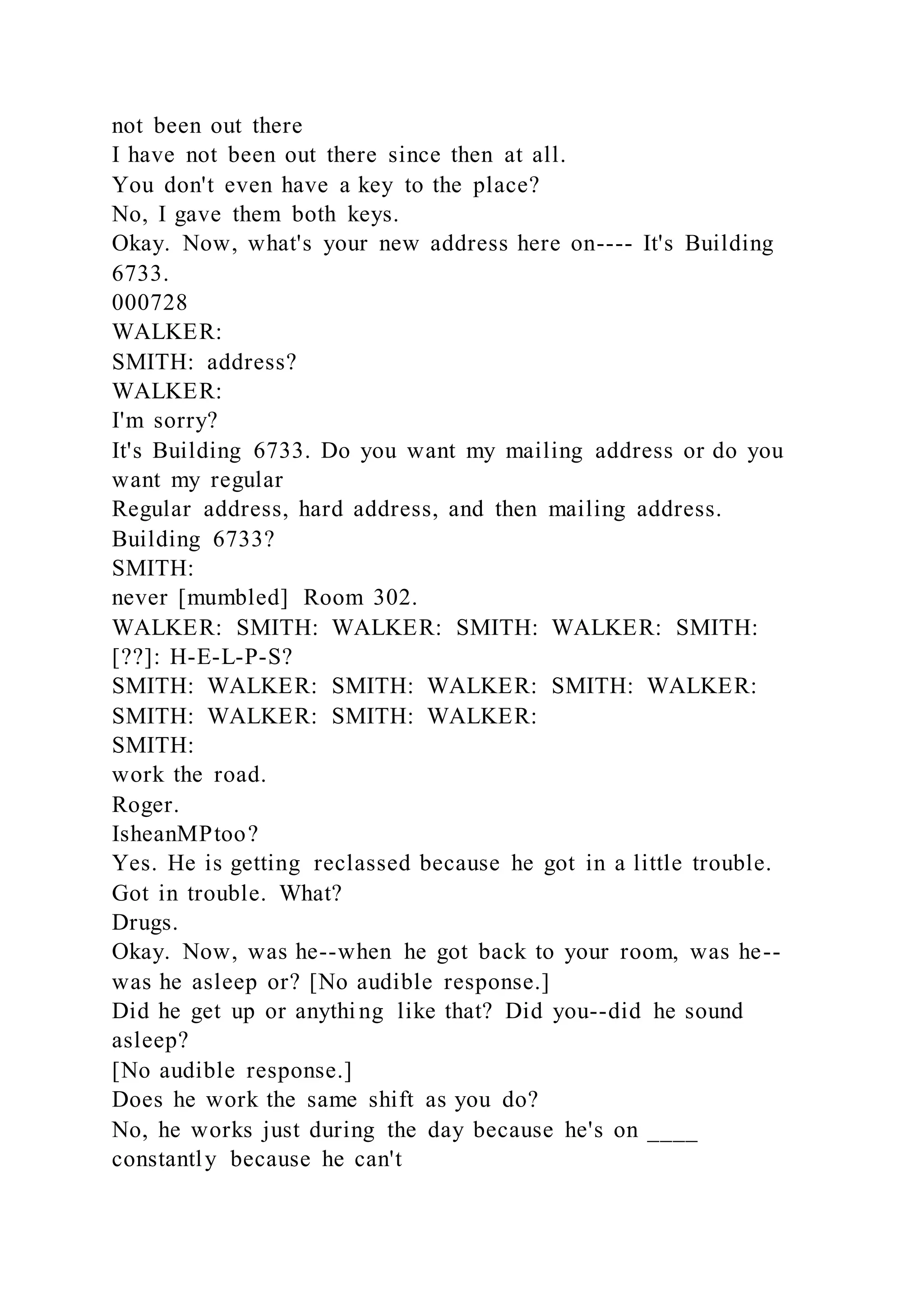 not been out there
I have not been out there since then at all.
You don't even have a key to the place?
No, I gave them both keys.
Okay. Now, what's your new address here on---- It's Building
6733.
000728
WALKER:
SMITH: address?
WALKER:
I'm sorry?
It's Building 6733. Do you want my mailing address or do you
want my regular
Regular address, hard address, and then mailing address.
Building 6733?
SMITH:
never [mumbled] Room 302.
WALKER: SMITH: WALKER: SMITH: WALKER: SMITH:
[??]: H-E-L-P-S?
SMITH: WALKER: SMITH: WALKER: SMITH: WALKER:
SMITH: WALKER: SMITH: WALKER:
SMITH:
work the road.
Roger.
IsheanMPtoo?
Yes. He is getting reclassed because he got in a little trouble.
Got in trouble. What?
Drugs.
Okay. Now, was he--when he got back to your room, was he--
was he asleep or? [No audible response.]
Did he get up or anythi ng like that? Did you--did he sound
asleep?
[No audible response.]
Does he work the same shift as you do?
No, he works just during the day because he's on ____
constantly because he can't
 