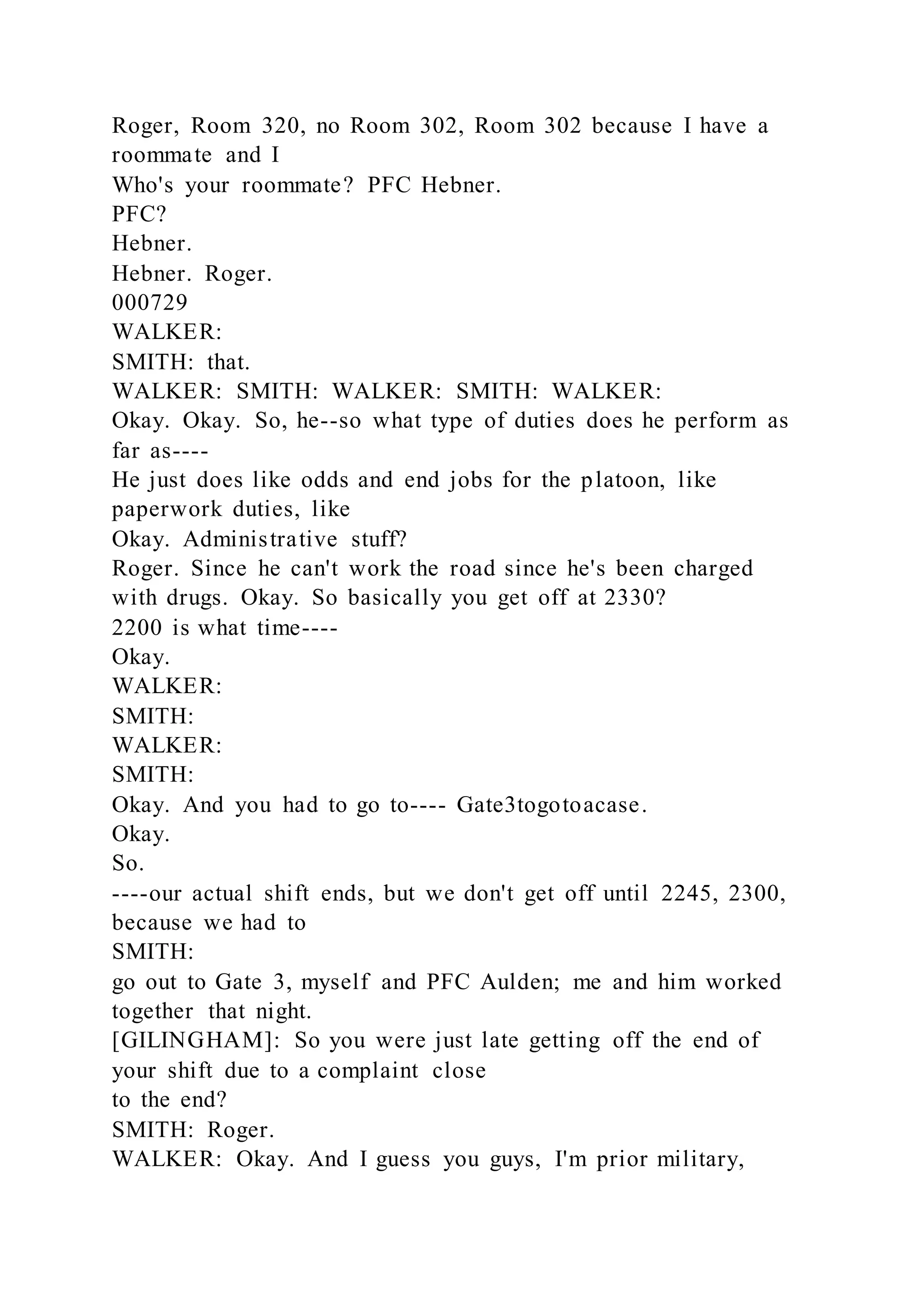 Roger, Room 320, no Room 302, Room 302 because I have a
roommate and I
Who's your roommate? PFC Hebner.
PFC?
Hebner.
Hebner. Roger.
000729
WALKER:
SMITH: that.
WALKER: SMITH: WALKER: SMITH: WALKER:
Okay. Okay. So, he--so what type of duties does he perform as
far as----
He just does like odds and end jobs for the platoon, like
paperwork duties, like
Okay. Administrative stuff?
Roger. Since he can't work the road since he's been charged
with drugs. Okay. So basically you get off at 2330?
2200 is what time----
Okay.
WALKER:
SMITH:
WALKER:
SMITH:
Okay. And you had to go to---- Gate3togotoacase.
Okay.
So.
----our actual shift ends, but we don't get off until 2245, 2300,
because we had to
SMITH:
go out to Gate 3, myself and PFC Aulden; me and him worked
together that night.
[GILINGHAM]: So you were just late getting off the end of
your shift due to a complaint close
to the end?
SMITH: Roger.
WALKER: Okay. And I guess you guys, I'm prior military,
 