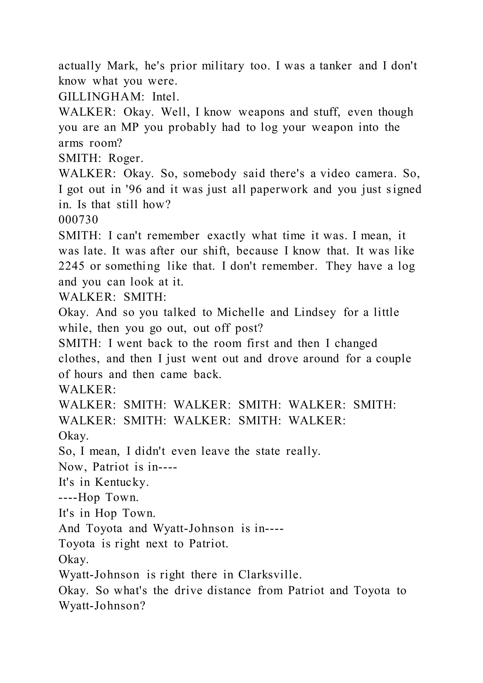 actually Mark, he's prior military too. I was a tanker and I don't
know what you were.
GILLINGHAM: Intel.
WALKER: Okay. Well, I know weapons and stuff, even though
you are an MP you probably had to log your weapon into the
arms room?
SMITH: Roger.
WALKER: Okay. So, somebody said there's a video camera. So,
I got out in '96 and it was just all paperwork and you just signed
in. Is that still how?
000730
SMITH: I can't remember exactly what time it was. I mean, it
was late. It was after our shift, because I know that. It was like
2245 or something like that. I don't remember. They have a log
and you can look at it.
WALKER: SMITH:
Okay. And so you talked to Michelle and Lindsey for a little
while, then you go out, out off post?
SMITH: I went back to the room first and then I changed
clothes, and then I just went out and drove around for a couple
of hours and then came back.
WALKER:
WALKER: SMITH: WALKER: SMITH: WALKER: SMITH:
WALKER: SMITH: WALKER: SMITH: WALKER:
Okay.
So, I mean, I didn't even leave the state really.
Now, Patriot is in----
It's in Kentucky.
----Hop Town.
It's in Hop Town.
And Toyota and Wyatt-Johnson is in----
Toyota is right next to Patriot.
Okay.
Wyatt-Johnson is right there in Clarksville.
Okay. So what's the drive distance from Patriot and Toyota to
Wyatt-Johnson?
 