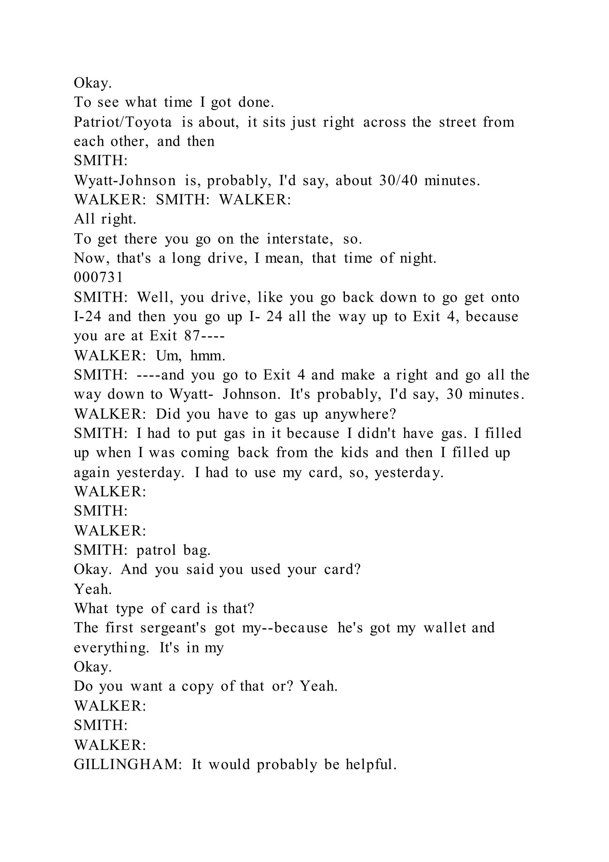 Okay.
To see what time I got done.
Patriot/Toyota is about, it sits just right across the street from
each other, and then
SMITH:
Wyatt-Johnson is, probably, I'd say, about 30/40 minutes.
WALKER: SMITH: WALKER:
All right.
To get there you go on the interstate, so.
Now, that's a long drive, I mean, that time of night.
000731
SMITH: Well, you drive, like you go back down to go get onto
I-24 and then you go up I- 24 all the way up to Exit 4, because
you are at Exit 87----
WALKER: Um, hmm.
SMITH: ----and you go to Exit 4 and make a right and go all the
way down to Wyatt- Johnson. It's probably, I'd say, 30 minutes.
WALKER: Did you have to gas up anywhere?
SMITH: I had to put gas in it because I didn't have gas. I filled
up when I was coming back from the kids and then I filled up
again yesterday. I had to use my card, so, yesterday.
WALKER:
SMITH:
WALKER:
SMITH: patrol bag.
Okay. And you said you used your card?
Yeah.
What type of card is that?
The first sergeant's got my--because he's got my wallet and
everything. It's in my
Okay.
Do you want a copy of that or? Yeah.
WALKER:
SMITH:
WALKER:
GILLINGHAM: It would probably be helpful.
 
