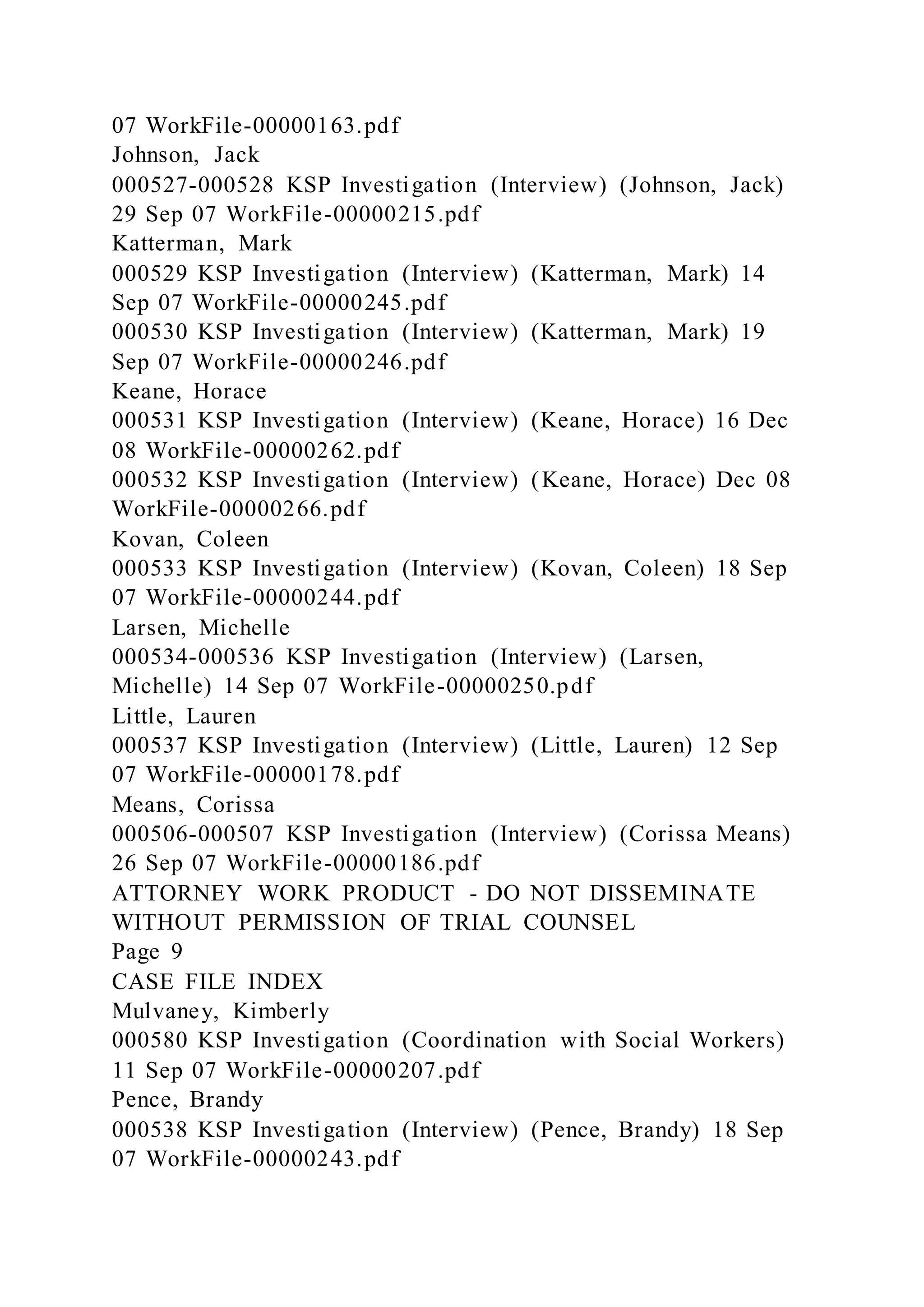07 WorkFile-00000163.pdf
Johnson, Jack
000527-000528 KSP Investigation (Interview) (Johnson, Jack)
29 Sep 07 WorkFile-00000215.pdf
Katterman, Mark
000529 KSP Investigation (Interview) (Katterman, Mark) 14
Sep 07 WorkFile-00000245.pdf
000530 KSP Investigation (Interview) (Katterman, Mark) 19
Sep 07 WorkFile-00000246.pdf
Keane, Horace
000531 KSP Investigation (Interview) (Keane, Horace) 16 Dec
08 WorkFile-00000262.pdf
000532 KSP Investigation (Interview) (Keane, Horace) Dec 08
WorkFile-00000266.pdf
Kovan, Coleen
000533 KSP Investigation (Interview) (Kovan, Coleen) 18 Sep
07 WorkFile-00000244.pdf
Larsen, Michelle
000534-000536 KSP Investigation (Interview) (Larsen,
Michelle) 14 Sep 07 WorkFile-00000250.pdf
Little, Lauren
000537 KSP Investigation (Interview) (Little, Lauren) 12 Sep
07 WorkFile-00000178.pdf
Means, Corissa
000506-000507 KSP Investigation (Interview) (Corissa Means)
26 Sep 07 WorkFile-00000186.pdf
ATTORNEY WORK PRODUCT - DO NOT DISSEMINATE
WITHOUT PERMISSION OF TRIAL COUNSEL
Page 9
CASE FILE INDEX
Mulvaney, Kimberly
000580 KSP Investigation (Coordination with Social Workers)
11 Sep 07 WorkFile-00000207.pdf
Pence, Brandy
000538 KSP Investigation (Interview) (Pence, Brandy) 18 Sep
07 WorkFile-00000243.pdf
 