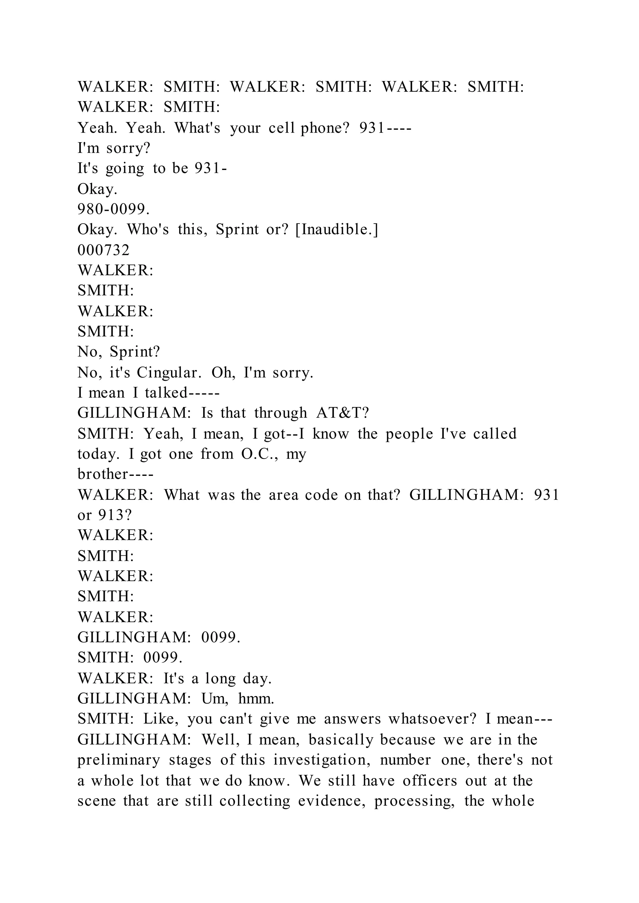 WALKER: SMITH: WALKER: SMITH: WALKER: SMITH:
WALKER: SMITH:
Yeah. Yeah. What's your cell phone? 931----
I'm sorry?
It's going to be 931-
Okay.
980-0099.
Okay. Who's this, Sprint or? [Inaudible.]
000732
WALKER:
SMITH:
WALKER:
SMITH:
No, Sprint?
No, it's Cingular. Oh, I'm sorry.
I mean I talked-----
GILLINGHAM: Is that through AT&T?
SMITH: Yeah, I mean, I got--I know the people I've called
today. I got one from O.C., my
brother----
WALKER: What was the area code on that? GILLINGHAM: 931
or 913?
WALKER:
SMITH:
WALKER:
SMITH:
WALKER:
GILLINGHAM: 0099.
SMITH: 0099.
WALKER: It's a long day.
GILLINGHAM: Um, hmm.
SMITH: Like, you can't give me answers whatsoever? I mean---
GILLINGHAM: Well, I mean, basically because we are in the
preliminary stages of this investigation, number one, there's not
a whole lot that we do know. We still have officers out at the
scene that are still collecting evidence, processing, the whole
 