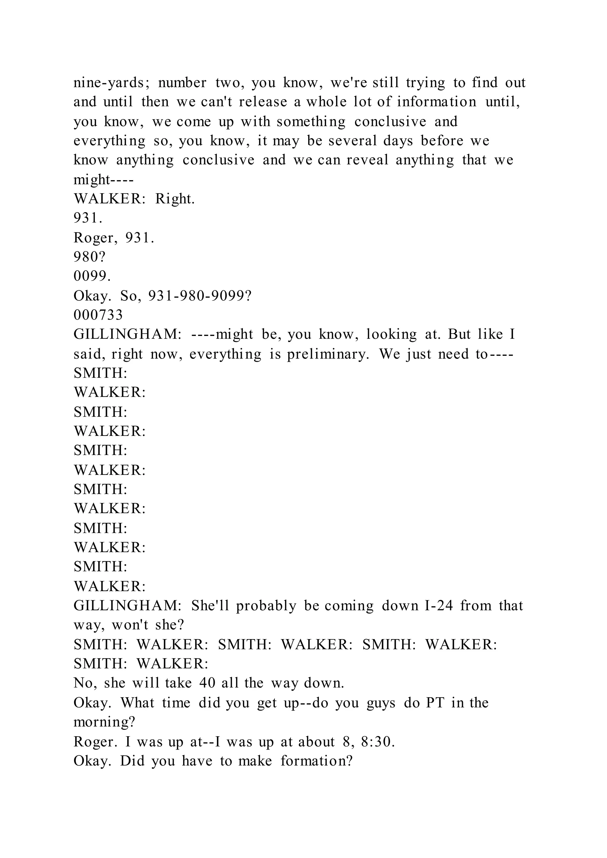 nine-yards; number two, you know, we're still trying to find out
and until then we can't release a whole lot of information until,
you know, we come up with something conclusive and
everything so, you know, it may be several days before we
know anything conclusive and we can reveal anything that we
might----
WALKER: Right.
931.
Roger, 931.
980?
0099.
Okay. So, 931-980-9099?
000733
GILLINGHAM: ----might be, you know, looking at. But like I
said, right now, everything is preliminary. We just need to----
SMITH:
WALKER:
SMITH:
WALKER:
SMITH:
WALKER:
SMITH:
WALKER:
SMITH:
WALKER:
SMITH:
WALKER:
GILLINGHAM: She'll probably be coming down I-24 from that
way, won't she?
SMITH: WALKER: SMITH: WALKER: SMITH: WALKER:
SMITH: WALKER:
No, she will take 40 all the way down.
Okay. What time did you get up--do you guys do PT in the
morning?
Roger. I was up at--I was up at about 8, 8:30.
Okay. Did you have to make formation?
 