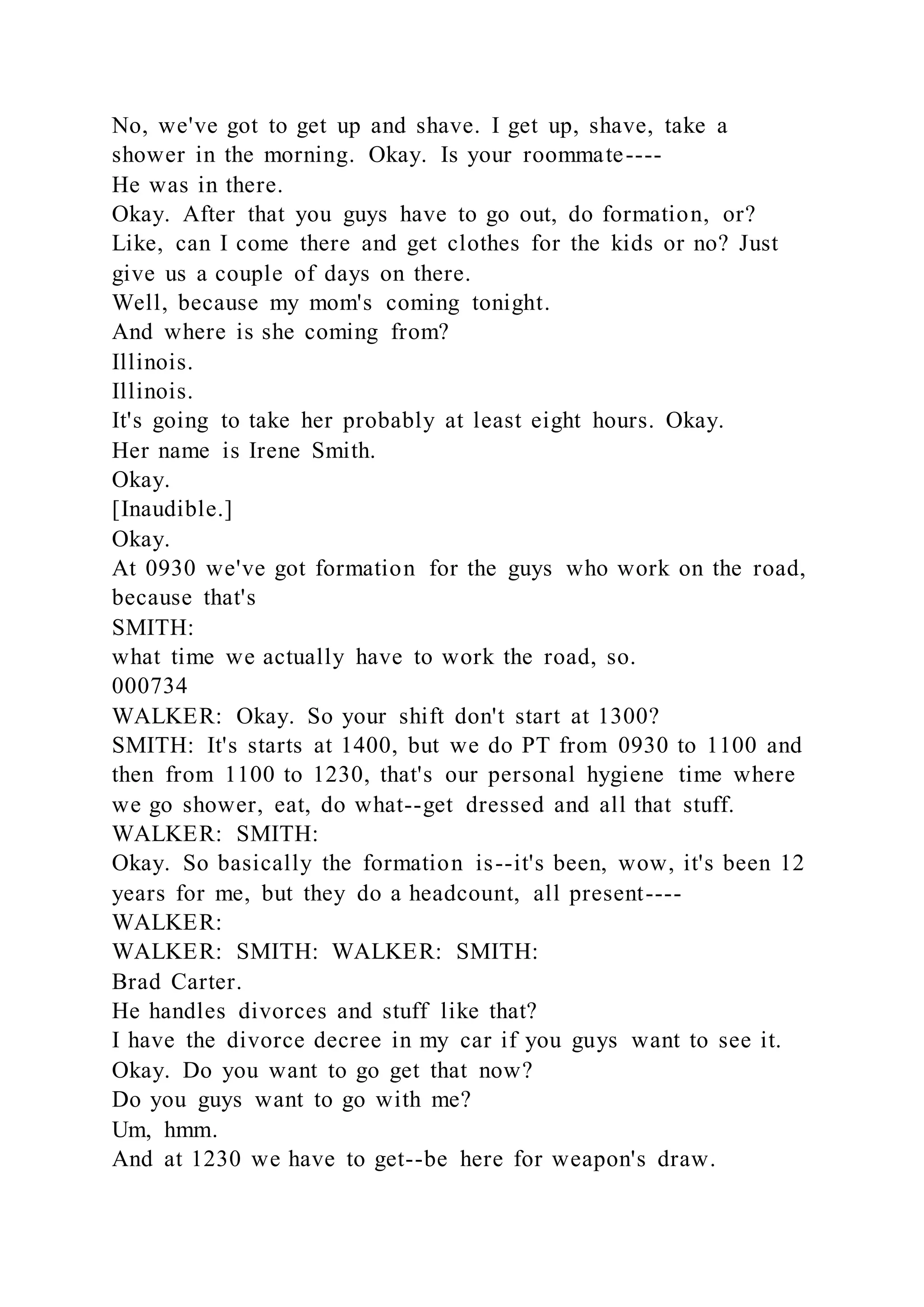 No, we've got to get up and shave. I get up, shave, take a
shower in the morning. Okay. Is your roommate----
He was in there.
Okay. After that you guys have to go out, do formation, or?
Like, can I come there and get clothes for the kids or no? Just
give us a couple of days on there.
Well, because my mom's coming tonight.
And where is she coming from?
Illinois.
Illinois.
It's going to take her probably at least eight hours. Okay.
Her name is Irene Smith.
Okay.
[Inaudible.]
Okay.
At 0930 we've got formation for the guys who work on the road,
because that's
SMITH:
what time we actually have to work the road, so.
000734
WALKER: Okay. So your shift don't start at 1300?
SMITH: It's starts at 1400, but we do PT from 0930 to 1100 and
then from 1100 to 1230, that's our personal hygiene time where
we go shower, eat, do what--get dressed and all that stuff.
WALKER: SMITH:
Okay. So basically the formation is--it's been, wow, it's been 12
years for me, but they do a headcount, all present----
WALKER:
WALKER: SMITH: WALKER: SMITH:
Brad Carter.
He handles divorces and stuff like that?
I have the divorce decree in my car if you guys want to see it.
Okay. Do you want to go get that now?
Do you guys want to go with me?
Um, hmm.
And at 1230 we have to get--be here for weapon's draw.
 