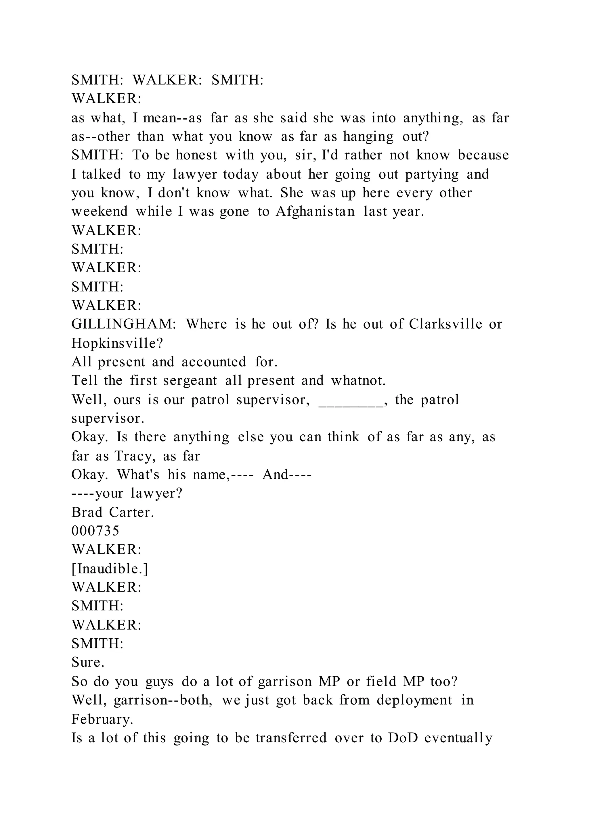 SMITH: WALKER: SMITH:
WALKER:
as what, I mean--as far as she said she was into anything, as far
as--other than what you know as far as hanging out?
SMITH: To be honest with you, sir, I'd rather not know because
I talked to my lawyer today about her going out partying and
you know, I don't know what. She was up here every other
weekend while I was gone to Afghanistan last year.
WALKER:
SMITH:
WALKER:
SMITH:
WALKER:
GILLINGHAM: Where is he out of? Is he out of Clarksville or
Hopkinsville?
All present and accounted for.
Tell the first sergeant all present and whatnot.
Well, ours is our patrol supervisor, ________, the patrol
supervisor.
Okay. Is there anything else you can think of as far as any, as
far as Tracy, as far
Okay. What's his name,---- And----
----your lawyer?
Brad Carter.
000735
WALKER:
[Inaudible.]
WALKER:
SMITH:
WALKER:
SMITH:
Sure.
So do you guys do a lot of garrison MP or field MP too?
Well, garrison--both, we just got back from deployment in
February.
Is a lot of this going to be transferred over to DoD eventually
 