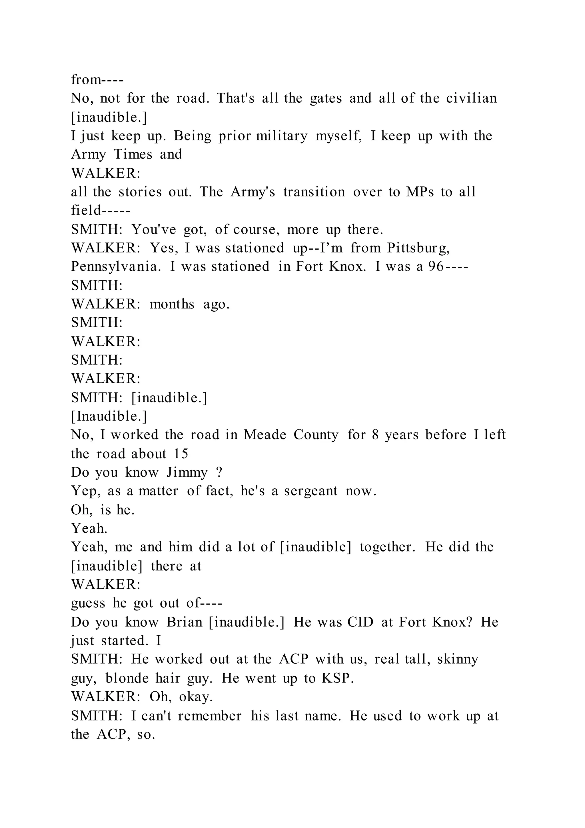 from----
No, not for the road. That's all the gates and all of the civilian
[inaudible.]
I just keep up. Being prior military myself, I keep up with the
Army Times and
WALKER:
all the stories out. The Army's transition over to MPs to all
field-----
SMITH: You've got, of course, more up there.
WALKER: Yes, I was stationed up--I’m from Pittsburg,
Pennsylvania. I was stationed in Fort Knox. I was a 96----
SMITH:
WALKER: months ago.
SMITH:
WALKER:
SMITH:
WALKER:
SMITH: [inaudible.]
[Inaudible.]
No, I worked the road in Meade County for 8 years before I left
the road about 15
Do you know Jimmy ?
Yep, as a matter of fact, he's a sergeant now.
Oh, is he.
Yeah.
Yeah, me and him did a lot of [inaudible] together. He did the
[inaudible] there at
WALKER:
guess he got out of----
Do you know Brian [inaudible.] He was CID at Fort Knox? He
just started. I
SMITH: He worked out at the ACP with us, real tall, skinny
guy, blonde hair guy. He went up to KSP.
WALKER: Oh, okay.
SMITH: I can't remember his last name. He used to work up at
the ACP, so.
 