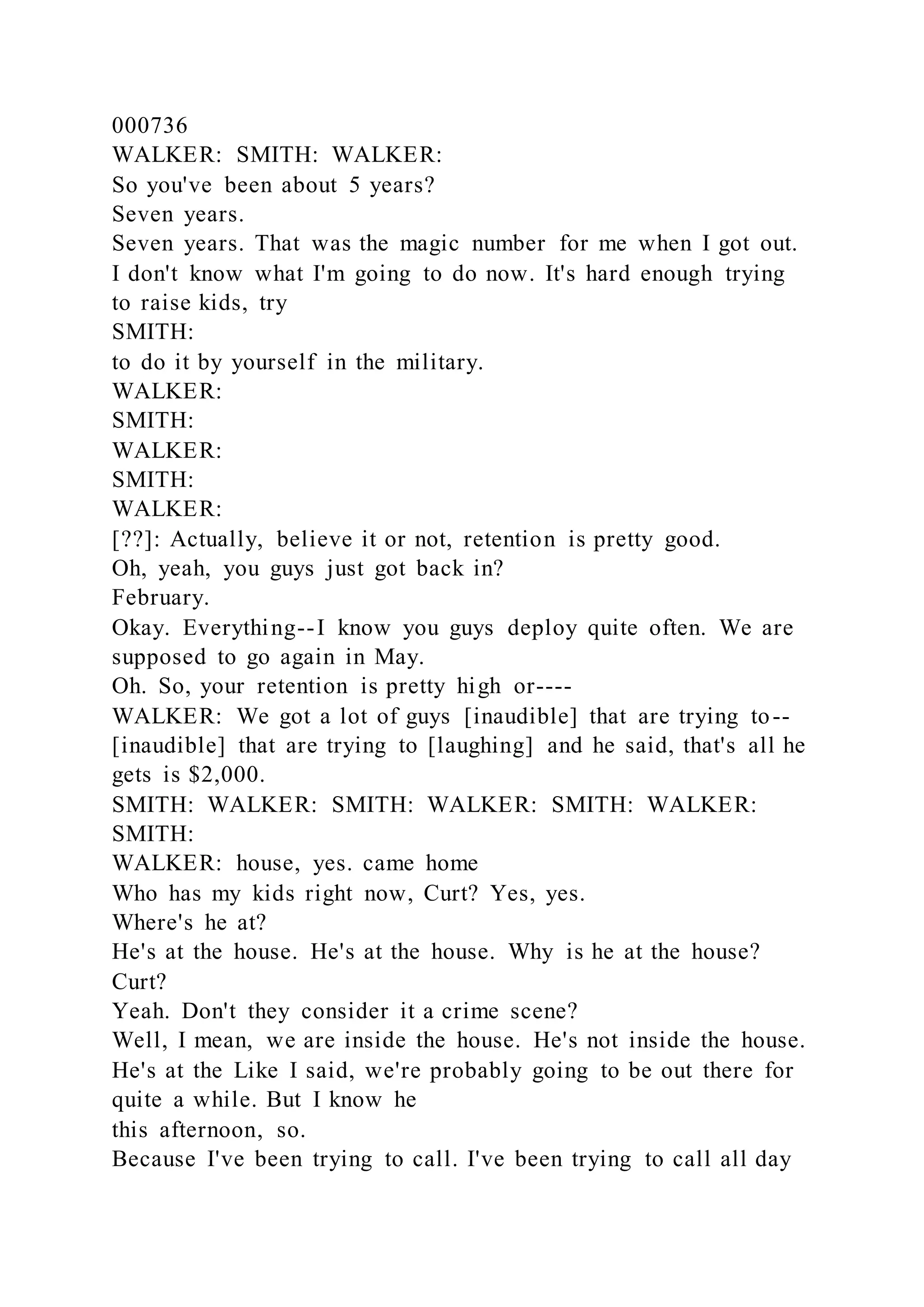 000736
WALKER: SMITH: WALKER:
So you've been about 5 years?
Seven years.
Seven years. That was the magic number for me when I got out.
I don't know what I'm going to do now. It's hard enough trying
to raise kids, try
SMITH:
to do it by yourself in the military.
WALKER:
SMITH:
WALKER:
SMITH:
WALKER:
[??]: Actually, believe it or not, retention is pretty good.
Oh, yeah, you guys just got back in?
February.
Okay. Everything--I know you guys deploy quite often. We are
supposed to go again in May.
Oh. So, your retention is pretty high or----
WALKER: We got a lot of guys [inaudible] that are trying to--
[inaudible] that are trying to [laughing] and he said, that's all he
gets is $2,000.
SMITH: WALKER: SMITH: WALKER: SMITH: WALKER:
SMITH:
WALKER: house, yes. came home
Who has my kids right now, Curt? Yes, yes.
Where's he at?
He's at the house. He's at the house. Why is he at the house?
Curt?
Yeah. Don't they consider it a crime scene?
Well, I mean, we are inside the house. He's not inside the house.
He's at the Like I said, we're probably going to be out there for
quite a while. But I know he
this afternoon, so.
Because I've been trying to call. I've been trying to call all day
 