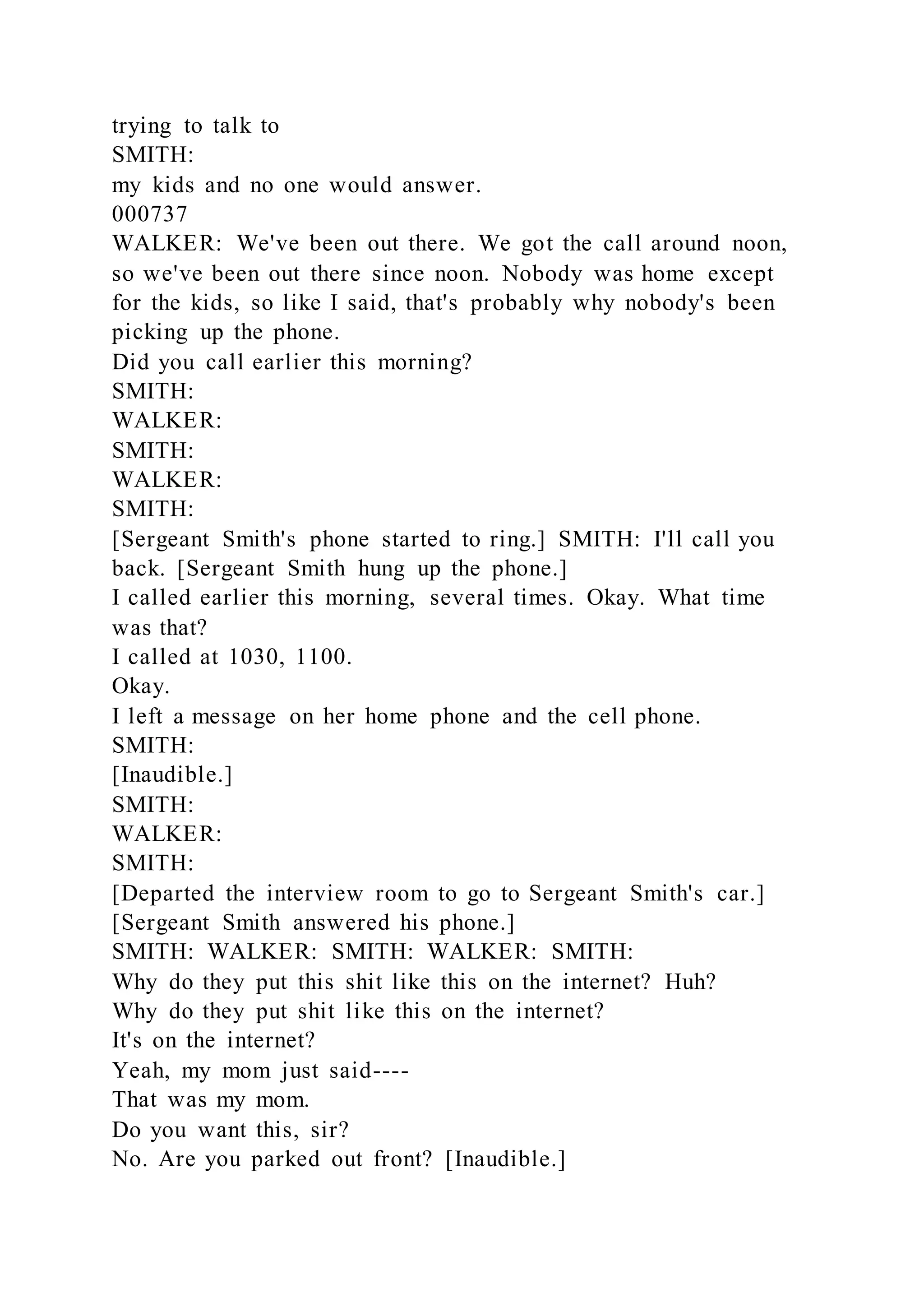 trying to talk to
SMITH:
my kids and no one would answer.
000737
WALKER: We've been out there. We got the call around noon,
so we've been out there since noon. Nobody was home except
for the kids, so like I said, that's probably why nobody's been
picking up the phone.
Did you call earlier this morning?
SMITH:
WALKER:
SMITH:
WALKER:
SMITH:
[Sergeant Smith's phone started to ring.] SMITH: I'll call you
back. [Sergeant Smith hung up the phone.]
I called earlier this morning, several times. Okay. What time
was that?
I called at 1030, 1100.
Okay.
I left a message on her home phone and the cell phone.
SMITH:
[Inaudible.]
SMITH:
WALKER:
SMITH:
[Departed the interview room to go to Sergeant Smith's car.]
[Sergeant Smith answered his phone.]
SMITH: WALKER: SMITH: WALKER: SMITH:
Why do they put this shit like this on the internet? Huh?
Why do they put shit like this on the internet?
It's on the internet?
Yeah, my mom just said----
That was my mom.
Do you want this, sir?
No. Are you parked out front? [Inaudible.]
 