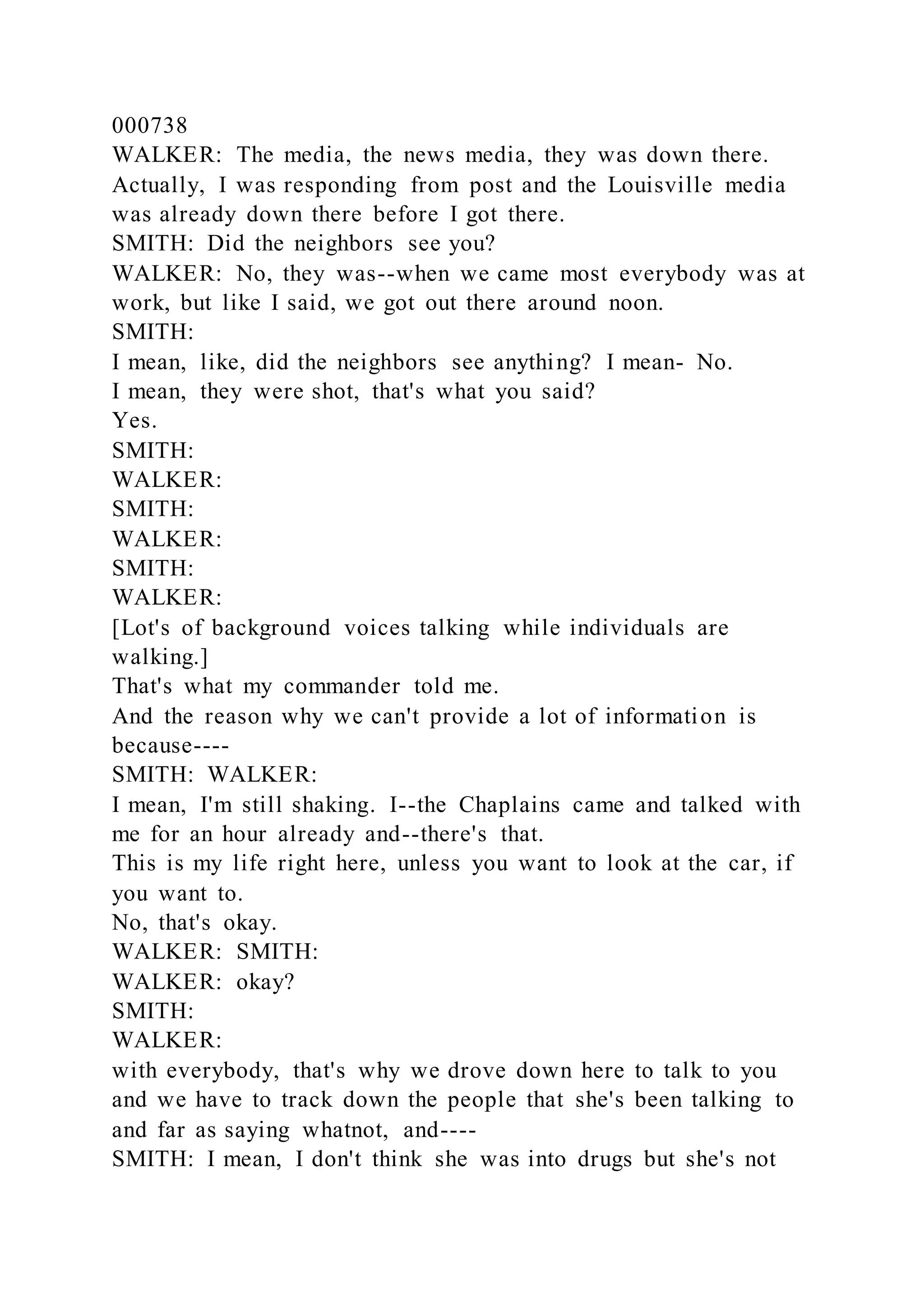 000738
WALKER: The media, the news media, they was down there.
Actually, I was responding from post and the Louisville media
was already down there before I got there.
SMITH: Did the neighbors see you?
WALKER: No, they was--when we came most everybody was at
work, but like I said, we got out there around noon.
SMITH:
I mean, like, did the neighbors see anything? I mean- No.
I mean, they were shot, that's what you said?
Yes.
SMITH:
WALKER:
SMITH:
WALKER:
SMITH:
WALKER:
[Lot's of background voices talking while individuals are
walking.]
That's what my commander told me.
And the reason why we can't provide a lot of information is
because----
SMITH: WALKER:
I mean, I'm still shaking. I--the Chaplains came and talked with
me for an hour already and--there's that.
This is my life right here, unless you want to look at the car, if
you want to.
No, that's okay.
WALKER: SMITH:
WALKER: okay?
SMITH:
WALKER:
with everybody, that's why we drove down here to talk to you
and we have to track down the people that she's been talking to
and far as saying whatnot, and----
SMITH: I mean, I don't think she was into drugs but she's not
 