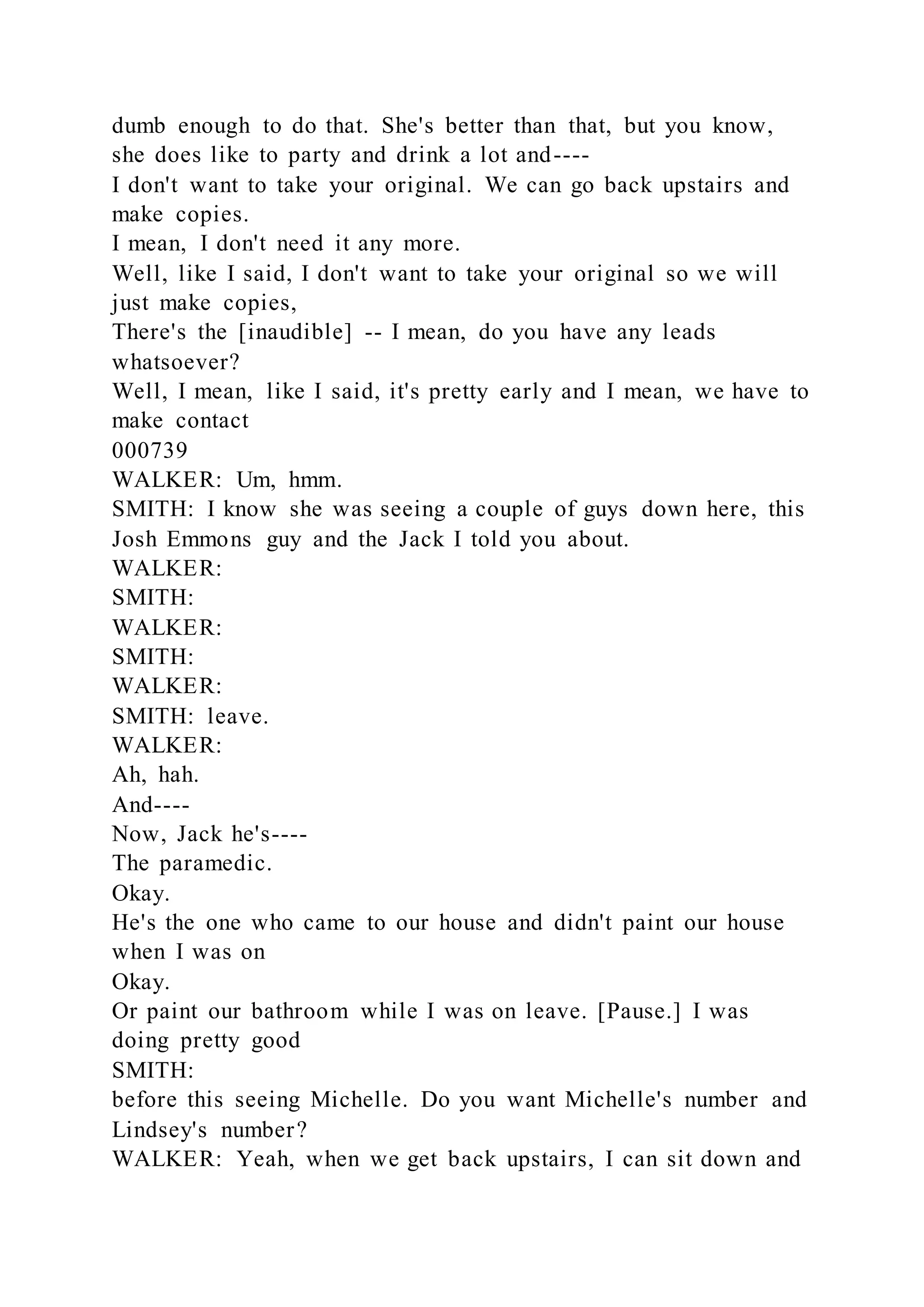 dumb enough to do that. She's better than that, but you know,
she does like to party and drink a lot and----
I don't want to take your original. We can go back upstairs and
make copies.
I mean, I don't need it any more.
Well, like I said, I don't want to take your original so we will
just make copies,
There's the [inaudible] -- I mean, do you have any leads
whatsoever?
Well, I mean, like I said, it's pretty early and I mean, we have to
make contact
000739
WALKER: Um, hmm.
SMITH: I know she was seeing a couple of guys down here, this
Josh Emmons guy and the Jack I told you about.
WALKER:
SMITH:
WALKER:
SMITH:
WALKER:
SMITH: leave.
WALKER:
Ah, hah.
And----
Now, Jack he's----
The paramedic.
Okay.
He's the one who came to our house and didn't paint our house
when I was on
Okay.
Or paint our bathroom while I was on leave. [Pause.] I was
doing pretty good
SMITH:
before this seeing Michelle. Do you want Michelle's number and
Lindsey's number?
WALKER: Yeah, when we get back upstairs, I can sit down and
 