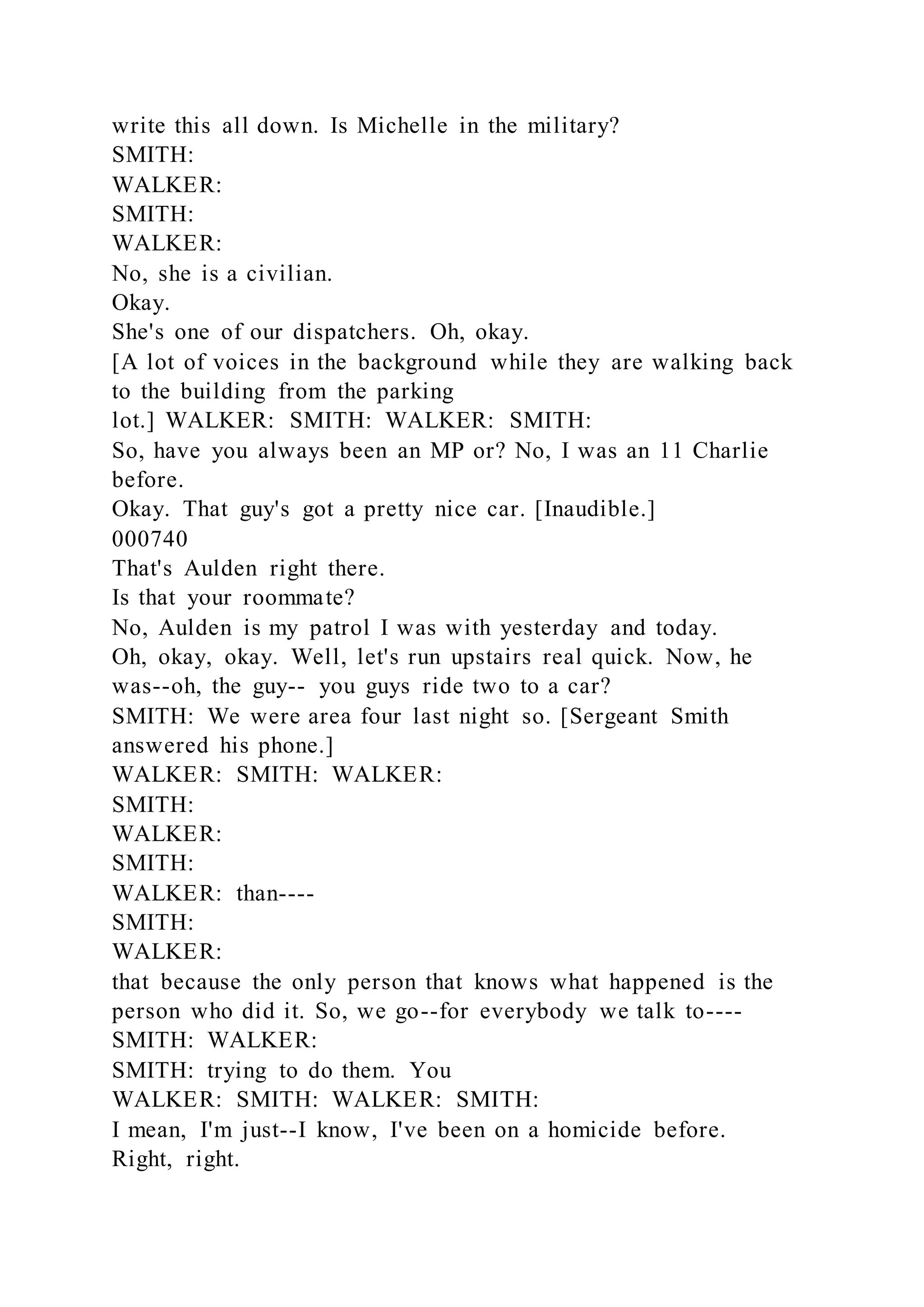 write this all down. Is Michelle in the military?
SMITH:
WALKER:
SMITH:
WALKER:
No, she is a civilian.
Okay.
She's one of our dispatchers. Oh, okay.
[A lot of voices in the background while they are walking back
to the building from the parking
lot.] WALKER: SMITH: WALKER: SMITH:
So, have you always been an MP or? No, I was an 11 Charlie
before.
Okay. That guy's got a pretty nice car. [Inaudible.]
000740
That's Aulden right there.
Is that your roommate?
No, Aulden is my patrol I was with yesterday and today.
Oh, okay, okay. Well, let's run upstairs real quick. Now, he
was--oh, the guy-- you guys ride two to a car?
SMITH: We were area four last night so. [Sergeant Smith
answered his phone.]
WALKER: SMITH: WALKER:
SMITH:
WALKER:
SMITH:
WALKER: than----
SMITH:
WALKER:
that because the only person that knows what happened is the
person who did it. So, we go--for everybody we talk to----
SMITH: WALKER:
SMITH: trying to do them. You
WALKER: SMITH: WALKER: SMITH:
I mean, I'm just--I know, I've been on a homicide before.
Right, right.
 