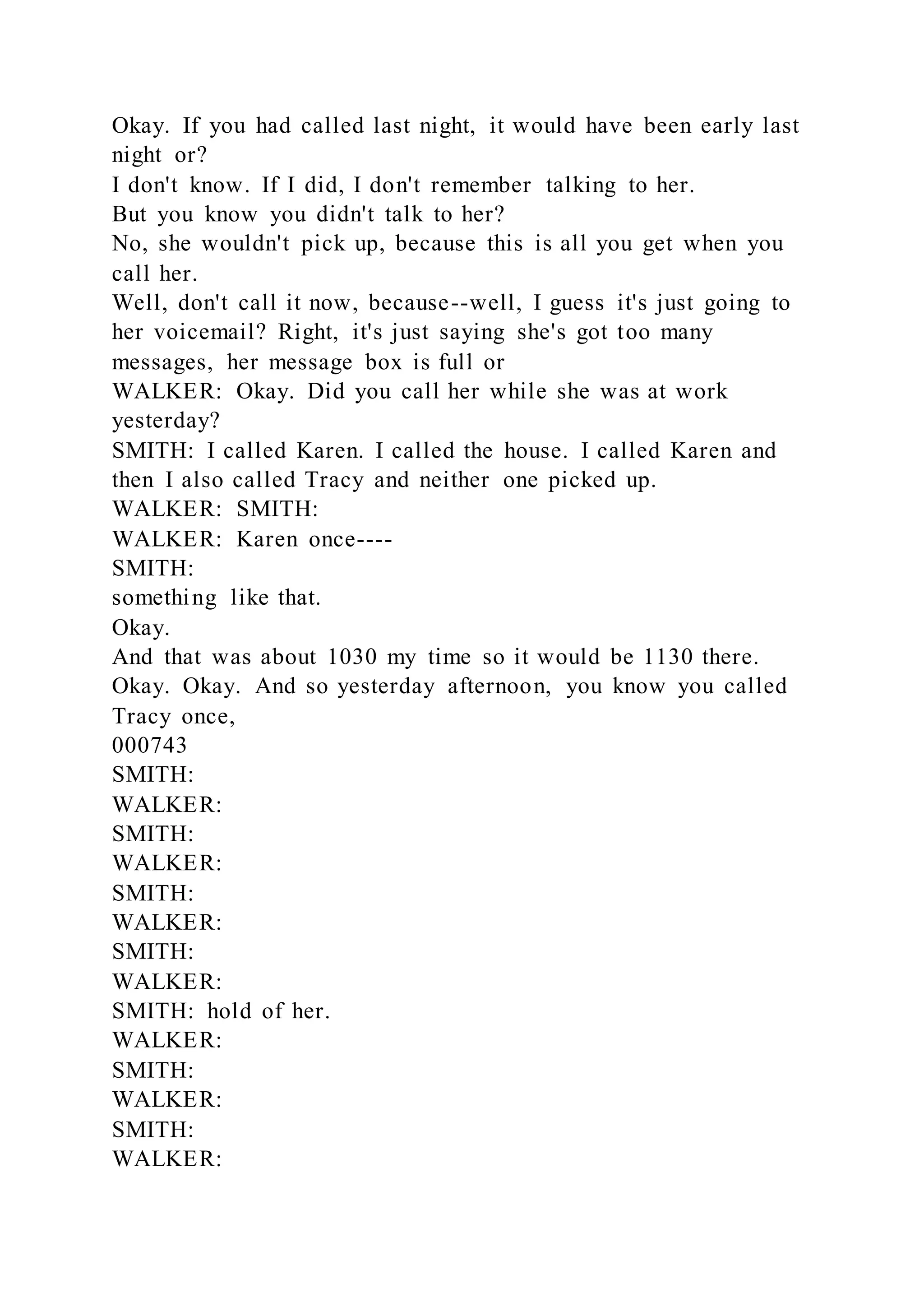Okay. If you had called last night, it would have been early last
night or?
I don't know. If I did, I don't remember talking to her.
But you know you didn't talk to her?
No, she wouldn't pick up, because this is all you get when you
call her.
Well, don't call it now, because--well, I guess it's just going to
her voicemail? Right, it's just saying she's got too many
messages, her message box is full or
WALKER: Okay. Did you call her while she was at work
yesterday?
SMITH: I called Karen. I called the house. I called Karen and
then I also called Tracy and neither one picked up.
WALKER: SMITH:
WALKER: Karen once----
SMITH:
something like that.
Okay.
And that was about 1030 my time so it would be 1130 there.
Okay. Okay. And so yesterday afternoon, you know you called
Tracy once,
000743
SMITH:
WALKER:
SMITH:
WALKER:
SMITH:
WALKER:
SMITH:
WALKER:
SMITH: hold of her.
WALKER:
SMITH:
WALKER:
SMITH:
WALKER:
 