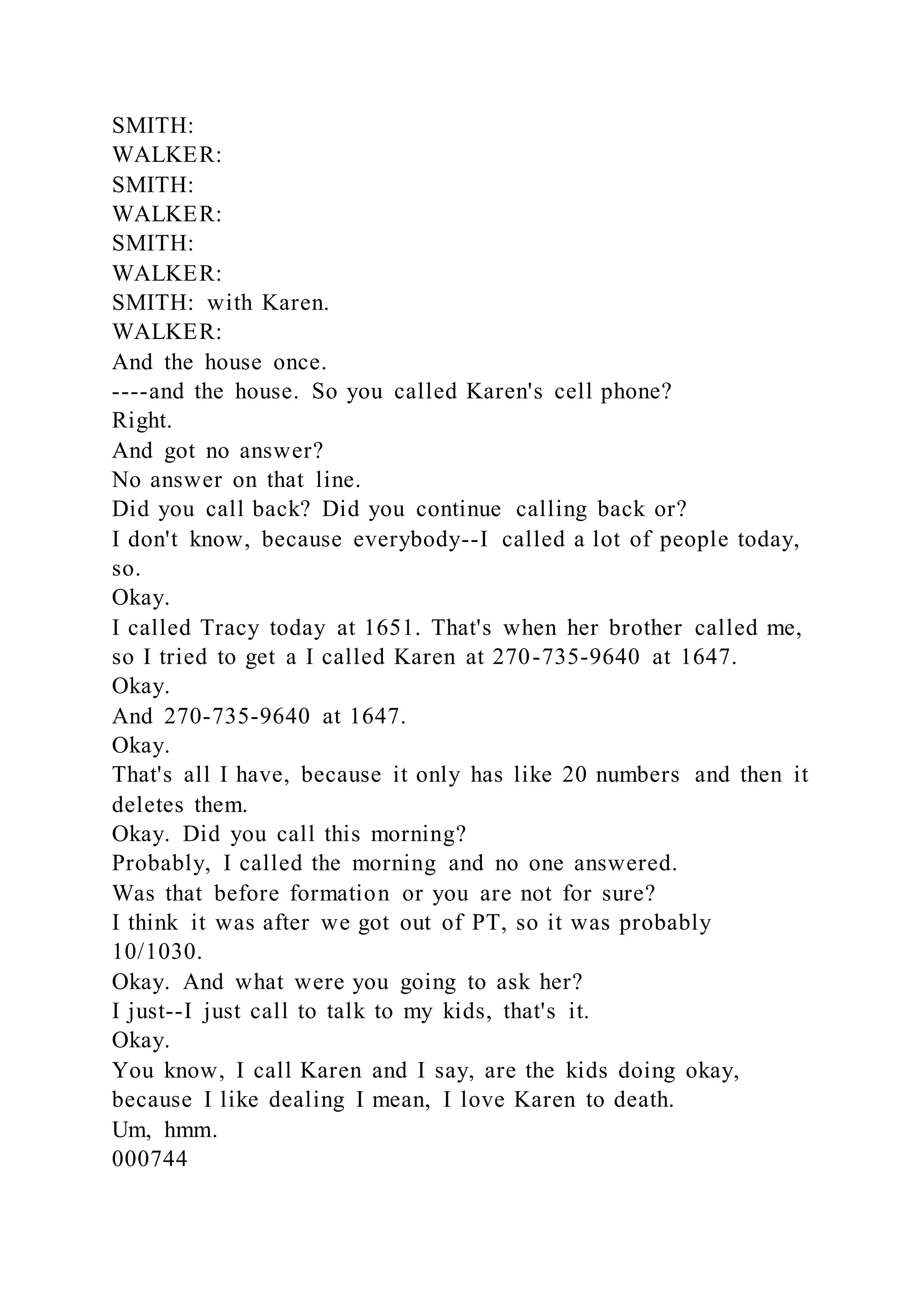 SMITH:
WALKER:
SMITH:
WALKER:
SMITH:
WALKER:
SMITH: with Karen.
WALKER:
And the house once.
----and the house. So you called Karen's cell phone?
Right.
And got no answer?
No answer on that line.
Did you call back? Did you continue calling back or?
I don't know, because everybody--I called a lot of people today,
so.
Okay.
I called Tracy today at 1651. That's when her brother called me,
so I tried to get a I called Karen at 270-735-9640 at 1647.
Okay.
And 270-735-9640 at 1647.
Okay.
That's all I have, because it only has like 20 numbers and then it
deletes them.
Okay. Did you call this morning?
Probably, I called the morning and no one answered.
Was that before formation or you are not for sure?
I think it was after we got out of PT, so it was probably
10/1030.
Okay. And what were you going to ask her?
I just--I just call to talk to my kids, that's it.
Okay.
You know, I call Karen and I say, are the kids doing okay,
because I like dealing I mean, I love Karen to death.
Um, hmm.
000744
 