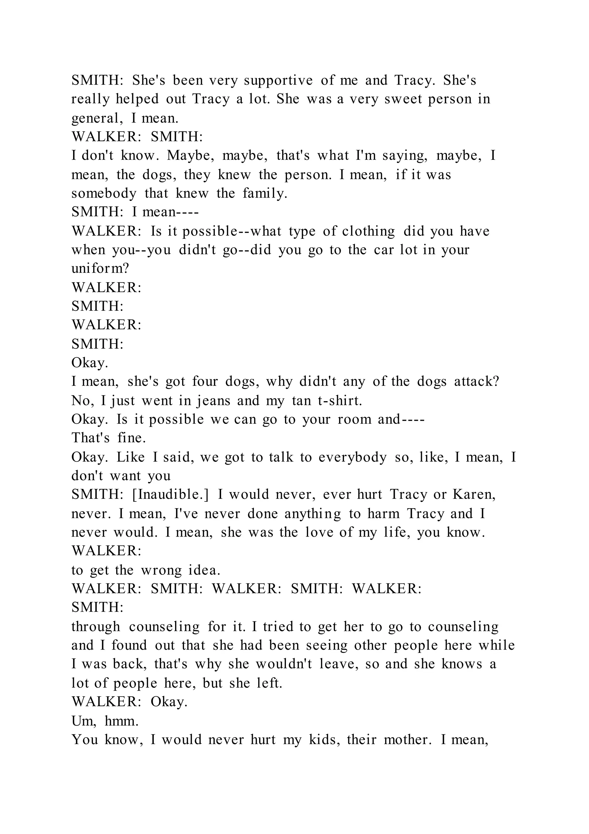 SMITH: She's been very supportive of me and Tracy. She's
really helped out Tracy a lot. She was a very sweet person in
general, I mean.
WALKER: SMITH:
I don't know. Maybe, maybe, that's what I'm saying, maybe, I
mean, the dogs, they knew the person. I mean, if it was
somebody that knew the family.
SMITH: I mean----
WALKER: Is it possible--what type of clothing did you have
when you--you didn't go--did you go to the car lot in your
uniform?
WALKER:
SMITH:
WALKER:
SMITH:
Okay.
I mean, she's got four dogs, why didn't any of the dogs attack?
No, I just went in jeans and my tan t-shirt.
Okay. Is it possible we can go to your room and----
That's fine.
Okay. Like I said, we got to talk to everybody so, like, I mean, I
don't want you
SMITH: [Inaudible.] I would never, ever hurt Tracy or Karen,
never. I mean, I've never done anything to harm Tracy and I
never would. I mean, she was the love of my life, you know.
WALKER:
to get the wrong idea.
WALKER: SMITH: WALKER: SMITH: WALKER:
SMITH:
through counseling for it. I tried to get her to go to counseling
and I found out that she had been seeing other people here while
I was back, that's why she wouldn't leave, so and she knows a
lot of people here, but she left.
WALKER: Okay.
Um, hmm.
You know, I would never hurt my kids, their mother. I mean,
 