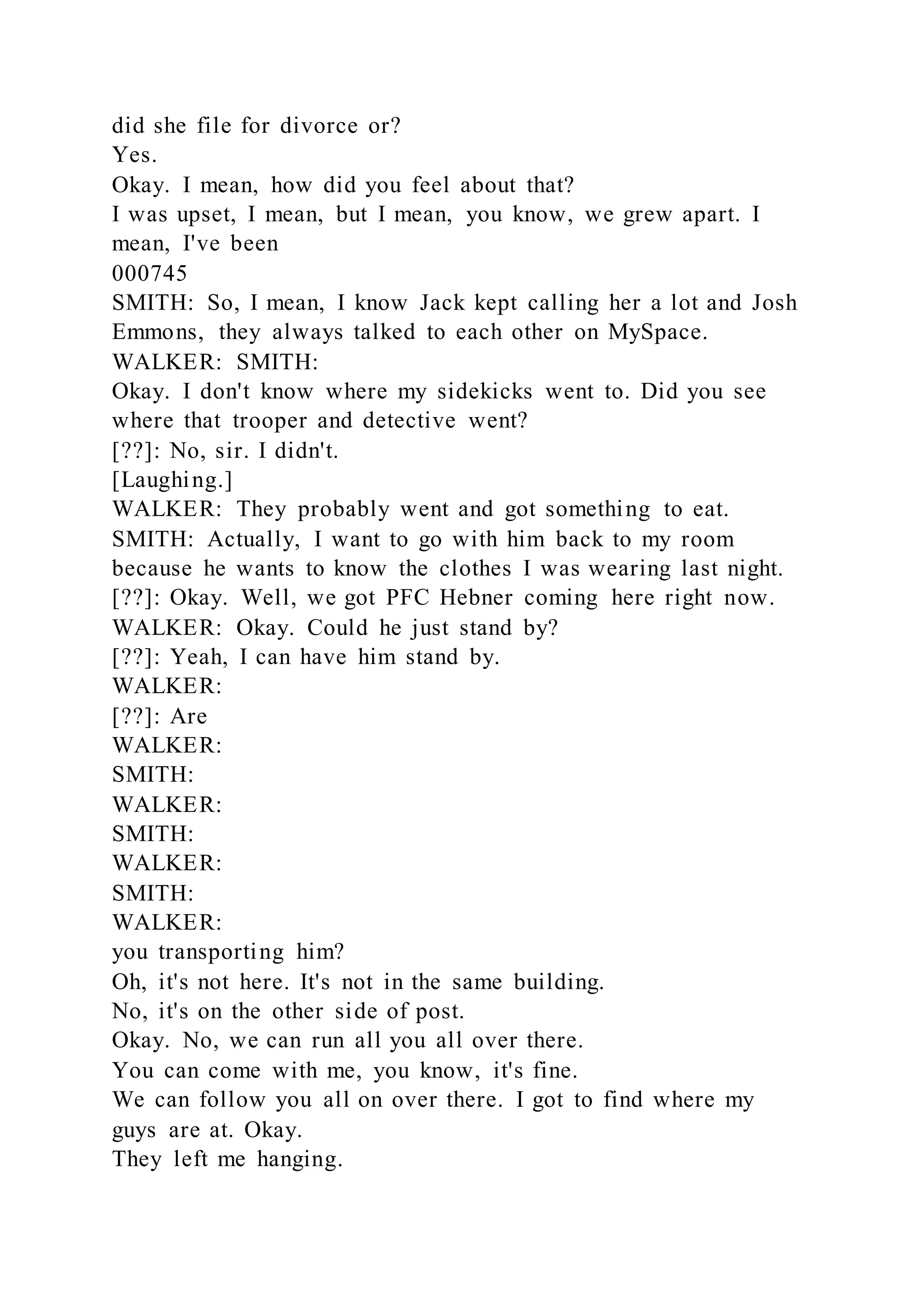 did she file for divorce or?
Yes.
Okay. I mean, how did you feel about that?
I was upset, I mean, but I mean, you know, we grew apart. I
mean, I've been
000745
SMITH: So, I mean, I know Jack kept calling her a lot and Josh
Emmons, they always talked to each other on MySpace.
WALKER: SMITH:
Okay. I don't know where my sidekicks went to. Did you see
where that trooper and detective went?
[??]: No, sir. I didn't.
[Laughing.]
WALKER: They probably went and got something to eat.
SMITH: Actually, I want to go with him back to my room
because he wants to know the clothes I was wearing last night.
[??]: Okay. Well, we got PFC Hebner coming here right now.
WALKER: Okay. Could he just stand by?
[??]: Yeah, I can have him stand by.
WALKER:
[??]: Are
WALKER:
SMITH:
WALKER:
SMITH:
WALKER:
SMITH:
WALKER:
you transporting him?
Oh, it's not here. It's not in the same building.
No, it's on the other side of post.
Okay. No, we can run all you all over there.
You can come with me, you know, it's fine.
We can follow you all on over there. I got to find where my
guys are at. Okay.
They left me hanging.
 