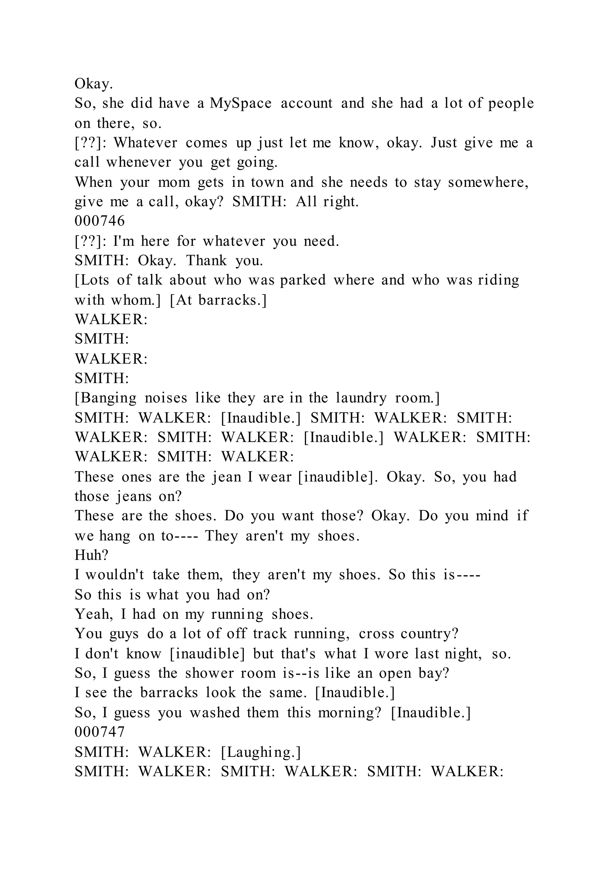 Okay.
So, she did have a MySpace account and she had a lot of people
on there, so.
[??]: Whatever comes up just let me know, okay. Just give me a
call whenever you get going.
When your mom gets in town and she needs to stay somewhere,
give me a call, okay? SMITH: All right.
000746
[??]: I'm here for whatever you need.
SMITH: Okay. Thank you.
[Lots of talk about who was parked where and who was riding
with whom.] [At barracks.]
WALKER:
SMITH:
WALKER:
SMITH:
[Banging noises like they are in the laundry room.]
SMITH: WALKER: [Inaudible.] SMITH: WALKER: SMITH:
WALKER: SMITH: WALKER: [Inaudible.] WALKER: SMITH:
WALKER: SMITH: WALKER:
These ones are the jean I wear [inaudible]. Okay. So, you had
those jeans on?
These are the shoes. Do you want those? Okay. Do you mind if
we hang on to---- They aren't my shoes.
Huh?
I wouldn't take them, they aren't my shoes. So this is----
So this is what you had on?
Yeah, I had on my running shoes.
You guys do a lot of off track running, cross country?
I don't know [inaudible] but that's what I wore last night, so.
So, I guess the shower room is--is like an open bay?
I see the barracks look the same. [Inaudible.]
So, I guess you washed them this morning? [Inaudible.]
000747
SMITH: WALKER: [Laughing.]
SMITH: WALKER: SMITH: WALKER: SMITH: WALKER:
 