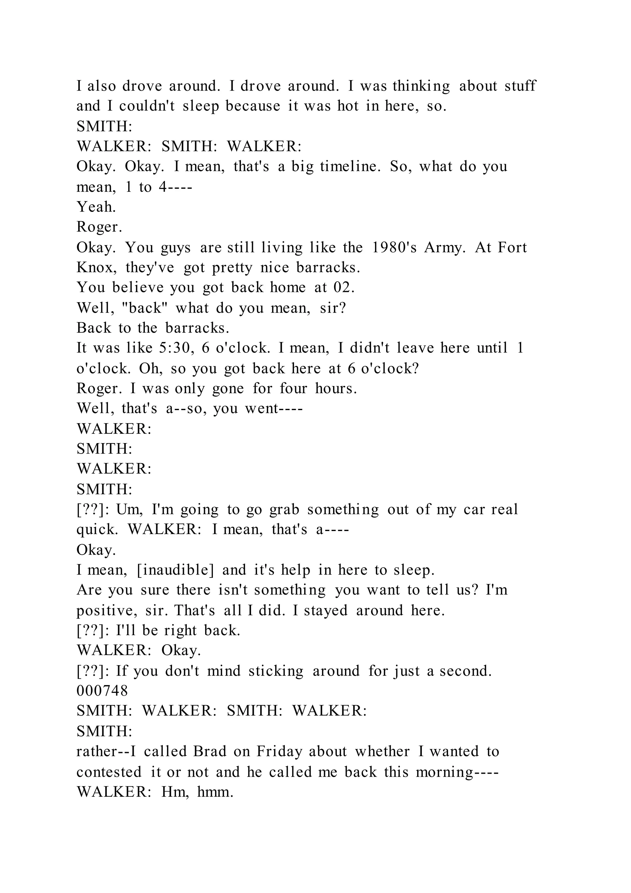 I also drove around. I drove around. I was thinking about stuff
and I couldn't sleep because it was hot in here, so.
SMITH:
WALKER: SMITH: WALKER:
Okay. Okay. I mean, that's a big timeline. So, what do you
mean, 1 to 4----
Yeah.
Roger.
Okay. You guys are still living like the 1980's Army. At Fort
Knox, they've got pretty nice barracks.
You believe you got back home at 02.
Well, "back" what do you mean, sir?
Back to the barracks.
It was like 5:30, 6 o'clock. I mean, I didn't leave here until 1
o'clock. Oh, so you got back here at 6 o'clock?
Roger. I was only gone for four hours.
Well, that's a--so, you went----
WALKER:
SMITH:
WALKER:
SMITH:
[??]: Um, I'm going to go grab something out of my car real
quick. WALKER: I mean, that's a----
Okay.
I mean, [inaudible] and it's help in here to sleep.
Are you sure there isn't something you want to tell us? I'm
positive, sir. That's all I did. I stayed around here.
[??]: I'll be right back.
WALKER: Okay.
[??]: If you don't mind sticking around for just a second.
000748
SMITH: WALKER: SMITH: WALKER:
SMITH:
rather--I called Brad on Friday about whether I wanted to
contested it or not and he called me back this morning----
WALKER: Hm, hmm.
 