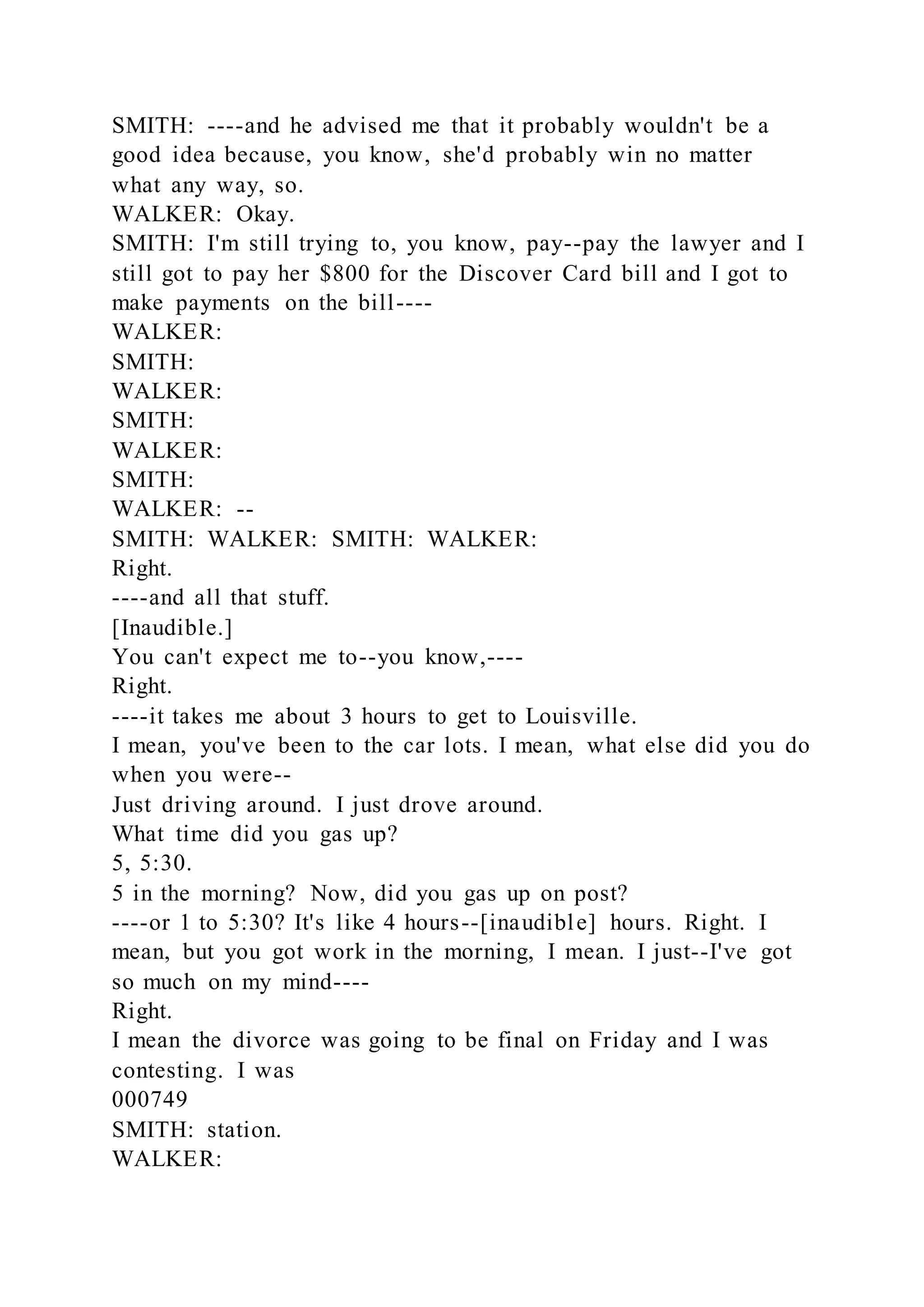 SMITH: ----and he advised me that it probably wouldn't be a
good idea because, you know, she'd probably win no matter
what any way, so.
WALKER: Okay.
SMITH: I'm still trying to, you know, pay--pay the lawyer and I
still got to pay her $800 for the Discover Card bill and I got to
make payments on the bill----
WALKER:
SMITH:
WALKER:
SMITH:
WALKER:
SMITH:
WALKER: --
SMITH: WALKER: SMITH: WALKER:
Right.
----and all that stuff.
[Inaudible.]
You can't expect me to--you know,----
Right.
----it takes me about 3 hours to get to Louisville.
I mean, you've been to the car lots. I mean, what else did you do
when you were--
Just driving around. I just drove around.
What time did you gas up?
5, 5:30.
5 in the morning? Now, did you gas up on post?
----or 1 to 5:30? It's like 4 hours--[inaudible] hours. Right. I
mean, but you got work in the morning, I mean. I just--I've got
so much on my mind----
Right.
I mean the divorce was going to be final on Friday and I was
contesting. I was
000749
SMITH: station.
WALKER:
 