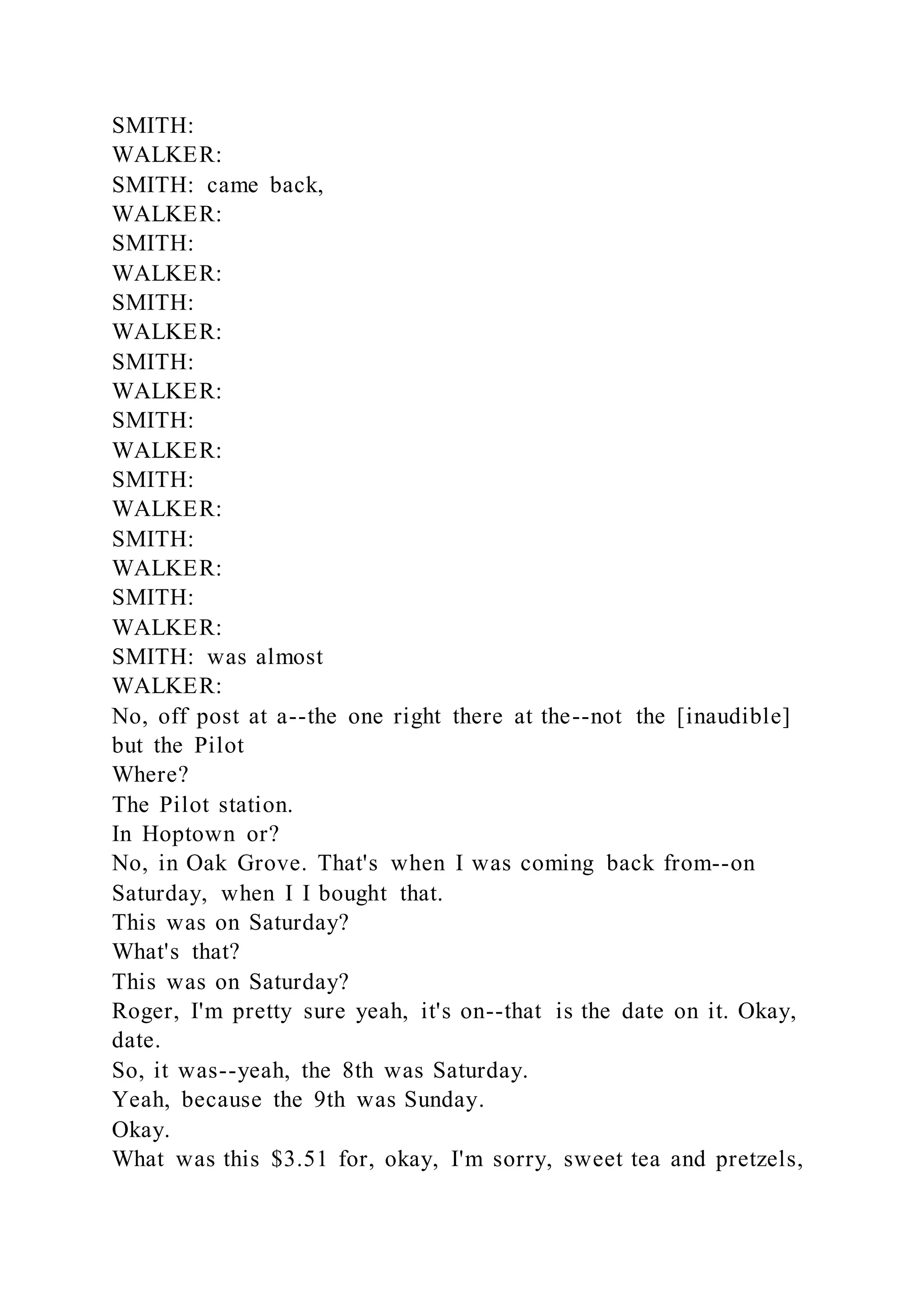 SMITH:
WALKER:
SMITH: came back,
WALKER:
SMITH:
WALKER:
SMITH:
WALKER:
SMITH:
WALKER:
SMITH:
WALKER:
SMITH:
WALKER:
SMITH:
WALKER:
SMITH:
WALKER:
SMITH: was almost
WALKER:
No, off post at a--the one right there at the--not the [inaudible]
but the Pilot
Where?
The Pilot station.
In Hoptown or?
No, in Oak Grove. That's when I was coming back from--on
Saturday, when I I bought that.
This was on Saturday?
What's that?
This was on Saturday?
Roger, I'm pretty sure yeah, it's on--that is the date on it. Okay,
date.
So, it was--yeah, the 8th was Saturday.
Yeah, because the 9th was Sunday.
Okay.
What was this $3.51 for, okay, I'm sorry, sweet tea and pretzels,
 