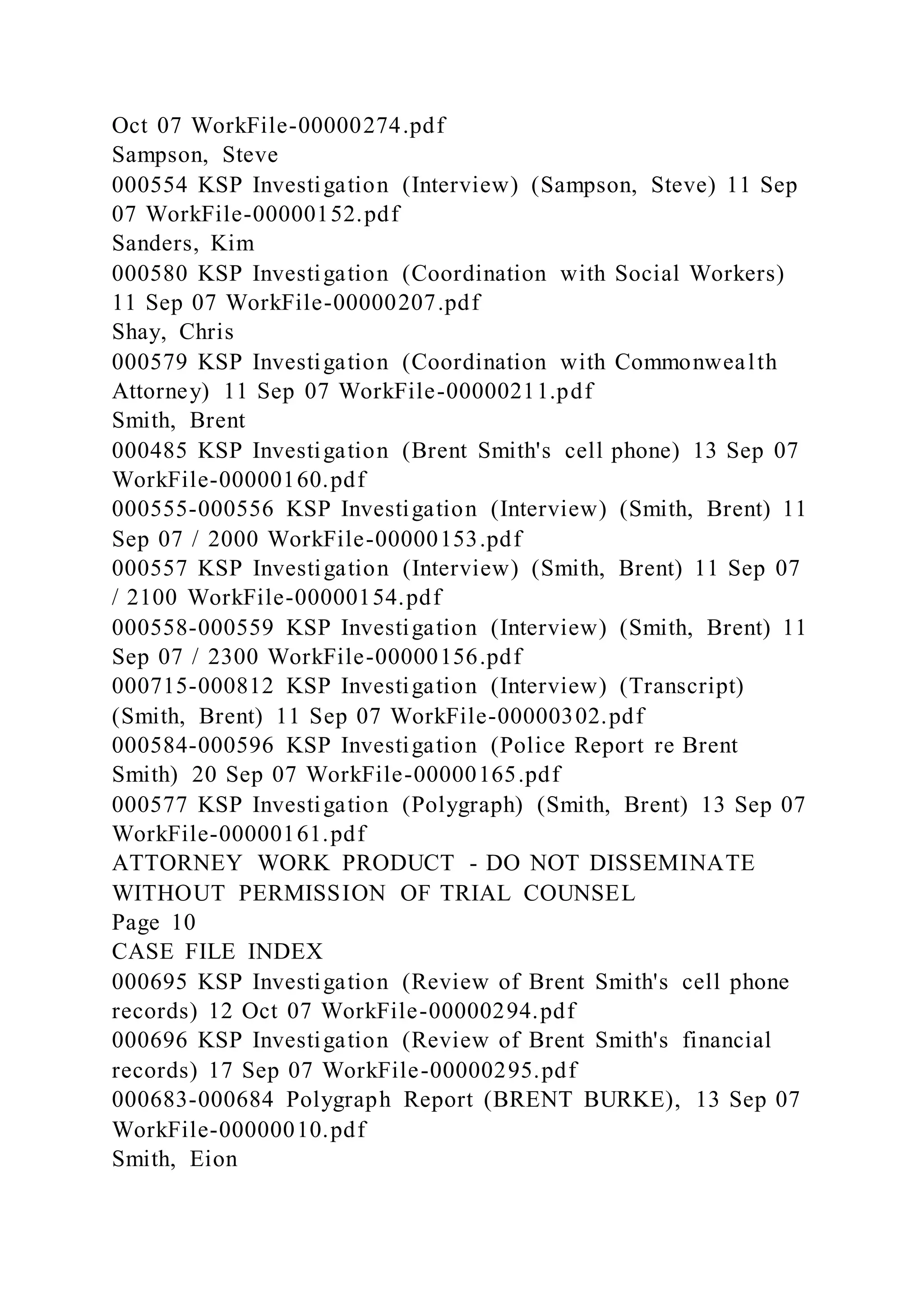 Oct 07 WorkFile-00000274.pdf
Sampson, Steve
000554 KSP Investigation (Interview) (Sampson, Steve) 11 Sep
07 WorkFile-00000152.pdf
Sanders, Kim
000580 KSP Investigation (Coordination with Social Workers)
11 Sep 07 WorkFile-00000207.pdf
Shay, Chris
000579 KSP Investigation (Coordination with Commonwealth
Attorney) 11 Sep 07 WorkFile-00000211.pdf
Smith, Brent
000485 KSP Investigation (Brent Smith's cell phone) 13 Sep 07
WorkFile-00000160.pdf
000555-000556 KSP Investigation (Interview) (Smith, Brent) 11
Sep 07 / 2000 WorkFile-00000153.pdf
000557 KSP Investigation (Interview) (Smith, Brent) 11 Sep 07
/ 2100 WorkFile-00000154.pdf
000558-000559 KSP Investigation (Interview) (Smith, Brent) 11
Sep 07 / 2300 WorkFile-00000156.pdf
000715-000812 KSP Investigation (Interview) (Transcript)
(Smith, Brent) 11 Sep 07 WorkFile-00000302.pdf
000584-000596 KSP Investigation (Police Report re Brent
Smith) 20 Sep 07 WorkFile-00000165.pdf
000577 KSP Investigation (Polygraph) (Smith, Brent) 13 Sep 07
WorkFile-00000161.pdf
ATTORNEY WORK PRODUCT - DO NOT DISSEMINATE
WITHOUT PERMISSION OF TRIAL COUNSEL
Page 10
CASE FILE INDEX
000695 KSP Investigation (Review of Brent Smith's cell phone
records) 12 Oct 07 WorkFile-00000294.pdf
000696 KSP Investigation (Review of Brent Smith's financial
records) 17 Sep 07 WorkFile-00000295.pdf
000683-000684 Polygraph Report (BRENT BURKE), 13 Sep 07
WorkFile-00000010.pdf
Smith, Eion
 