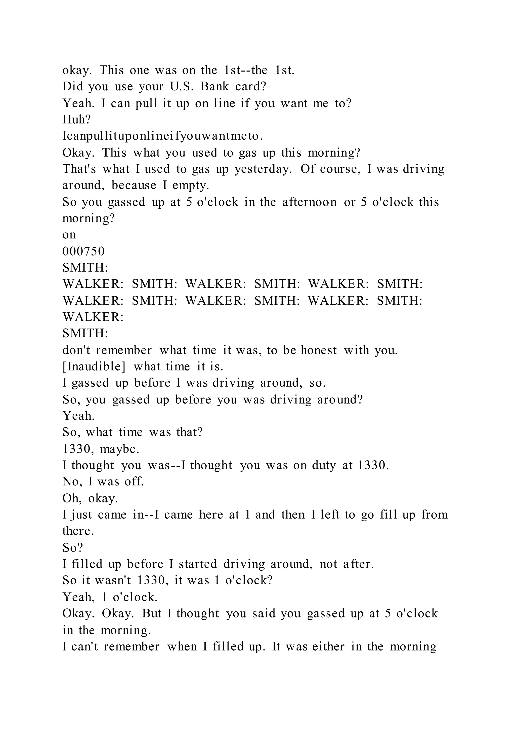 okay. This one was on the 1st--the 1st.
Did you use your U.S. Bank card?
Yeah. I can pull it up on line if you want me to?
Huh?
Icanpullituponlineifyouwantmeto.
Okay. This what you used to gas up this morning?
That's what I used to gas up yesterday. Of course, I was driving
around, because I empty.
So you gassed up at 5 o'clock in the afternoon or 5 o'clock this
morning?
on
000750
SMITH:
WALKER: SMITH: WALKER: SMITH: WALKER: SMITH:
WALKER: SMITH: WALKER: SMITH: WALKER: SMITH:
WALKER:
SMITH:
don't remember what time it was, to be honest with you.
[Inaudible] what time it is.
I gassed up before I was driving around, so.
So, you gassed up before you was driving around?
Yeah.
So, what time was that?
1330, maybe.
I thought you was--I thought you was on duty at 1330.
No, I was off.
Oh, okay.
I just came in--I came here at 1 and then I left to go fill up from
there.
So?
I filled up before I started driving around, not after.
So it wasn't 1330, it was 1 o'clock?
Yeah, 1 o'clock.
Okay. Okay. But I thought you said you gassed up at 5 o'clock
in the morning.
I can't remember when I filled up. It was either in the morning
 
