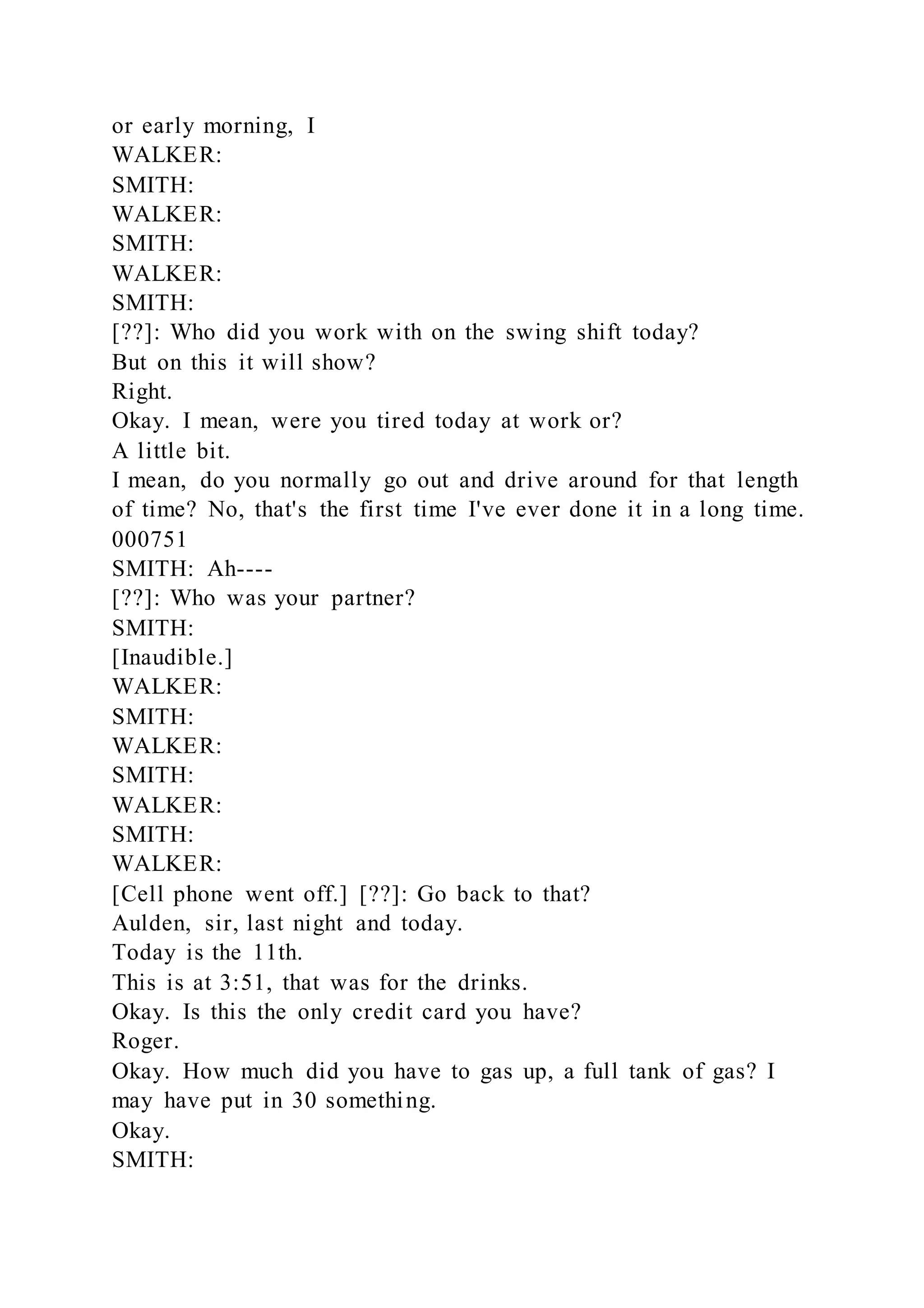 or early morning, I
WALKER:
SMITH:
WALKER:
SMITH:
WALKER:
SMITH:
[??]: Who did you work with on the swing shift today?
But on this it will show?
Right.
Okay. I mean, were you tired today at work or?
A little bit.
I mean, do you normally go out and drive around for that length
of time? No, that's the first time I've ever done it in a long time.
000751
SMITH: Ah----
[??]: Who was your partner?
SMITH:
[Inaudible.]
WALKER:
SMITH:
WALKER:
SMITH:
WALKER:
SMITH:
WALKER:
[Cell phone went off.] [??]: Go back to that?
Aulden, sir, last night and today.
Today is the 11th.
This is at 3:51, that was for the drinks.
Okay. Is this the only credit card you have?
Roger.
Okay. How much did you have to gas up, a full tank of gas? I
may have put in 30 something.
Okay.
SMITH:
 