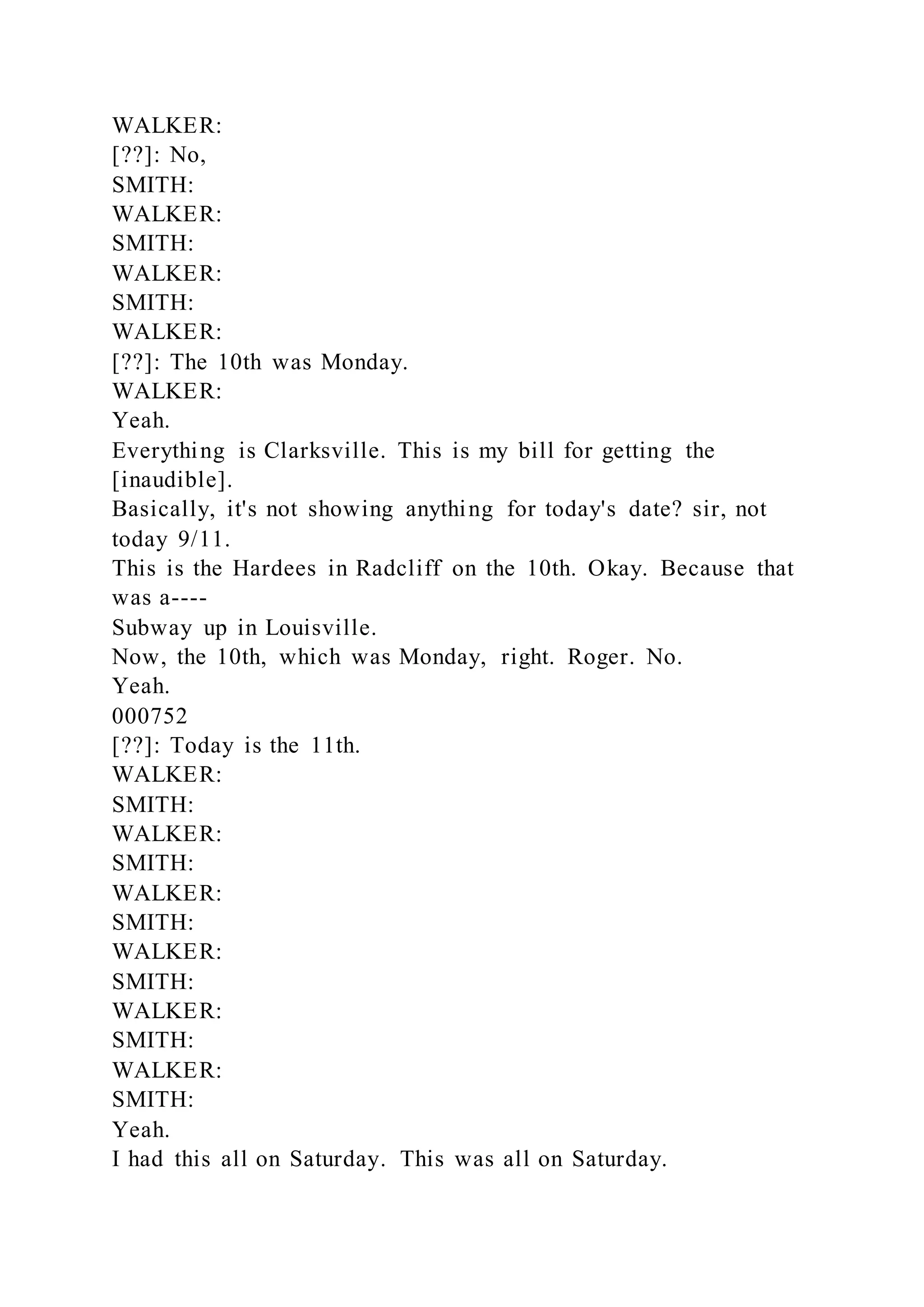WALKER:
[??]: No,
SMITH:
WALKER:
SMITH:
WALKER:
SMITH:
WALKER:
[??]: The 10th was Monday.
WALKER:
Yeah.
Everything is Clarksville. This is my bill for getting the
[inaudible].
Basically, it's not showing anything for today's date? sir, not
today 9/11.
This is the Hardees in Radcliff on the 10th. Okay. Because that
was a----
Subway up in Louisville.
Now, the 10th, which was Monday, right. Roger. No.
Yeah.
000752
[??]: Today is the 11th.
WALKER:
SMITH:
WALKER:
SMITH:
WALKER:
SMITH:
WALKER:
SMITH:
WALKER:
SMITH:
WALKER:
SMITH:
Yeah.
I had this all on Saturday. This was all on Saturday.
 