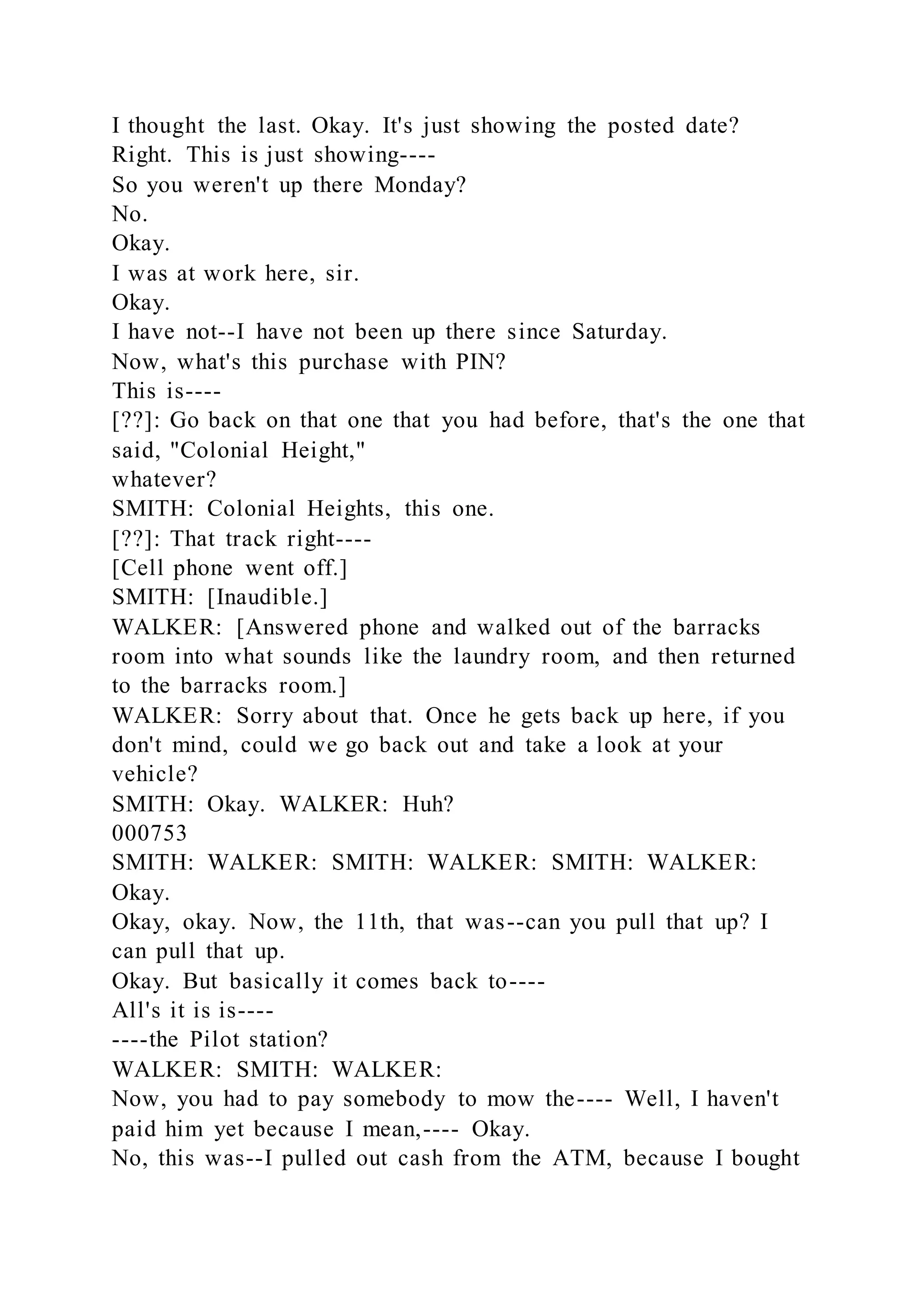 I thought the last. Okay. It's just showing the posted date?
Right. This is just showing----
So you weren't up there Monday?
No.
Okay.
I was at work here, sir.
Okay.
I have not--I have not been up there since Saturday.
Now, what's this purchase with PIN?
This is----
[??]: Go back on that one that you had before, that's the one that
said, "Colonial Height,"
whatever?
SMITH: Colonial Heights, this one.
[??]: That track right----
[Cell phone went off.]
SMITH: [Inaudible.]
WALKER: [Answered phone and walked out of the barracks
room into what sounds like the laundry room, and then returned
to the barracks room.]
WALKER: Sorry about that. Once he gets back up here, if you
don't mind, could we go back out and take a look at your
vehicle?
SMITH: Okay. WALKER: Huh?
000753
SMITH: WALKER: SMITH: WALKER: SMITH: WALKER:
Okay.
Okay, okay. Now, the 11th, that was--can you pull that up? I
can pull that up.
Okay. But basically it comes back to----
All's it is is----
----the Pilot station?
WALKER: SMITH: WALKER:
Now, you had to pay somebody to mow the---- Well, I haven't
paid him yet because I mean,---- Okay.
No, this was--I pulled out cash from the ATM, because I bought
 