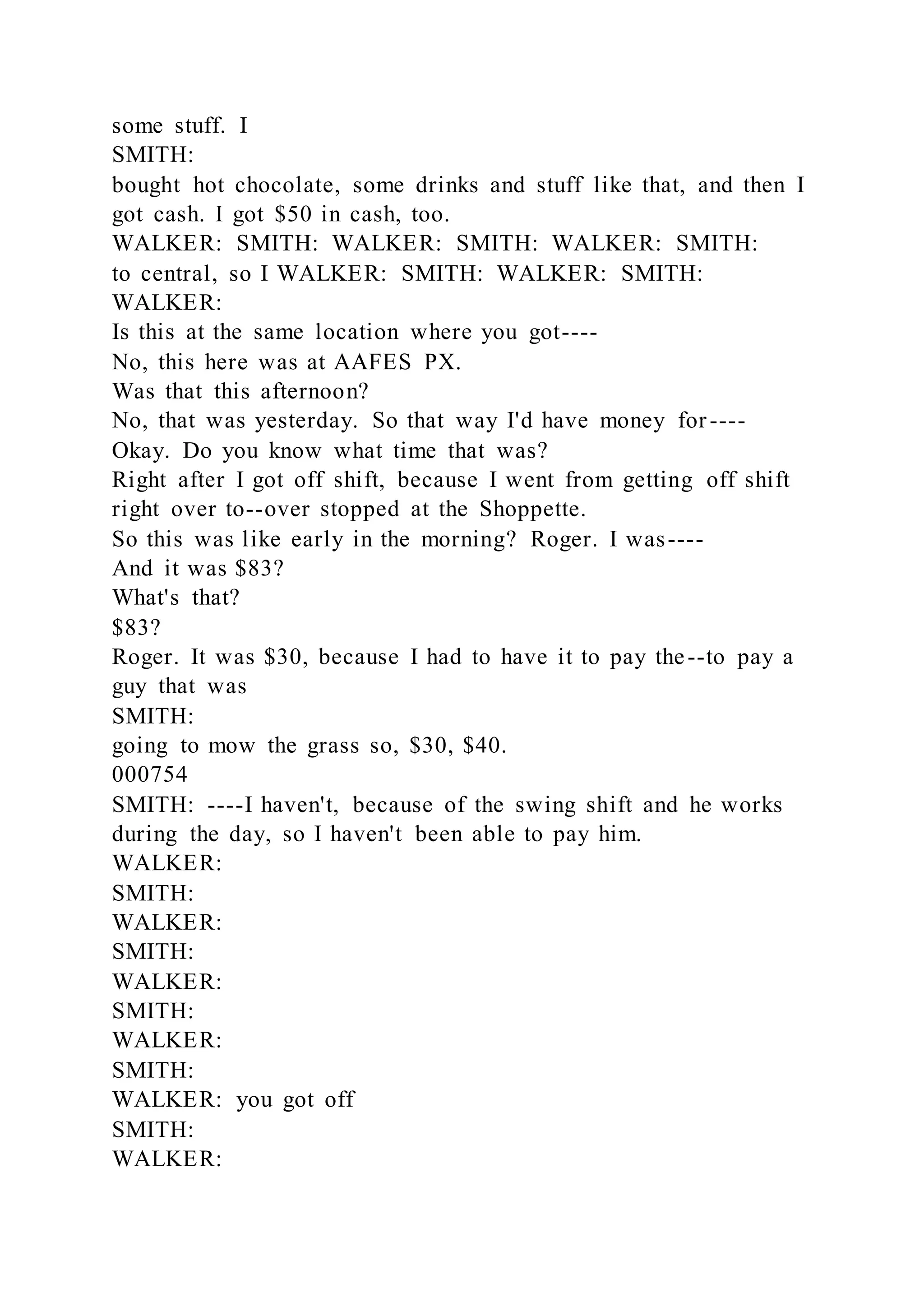 some stuff. I
SMITH:
bought hot chocolate, some drinks and stuff like that, and then I
got cash. I got $50 in cash, too.
WALKER: SMITH: WALKER: SMITH: WALKER: SMITH:
to central, so I WALKER: SMITH: WALKER: SMITH:
WALKER:
Is this at the same location where you got----
No, this here was at AAFES PX.
Was that this afternoon?
No, that was yesterday. So that way I'd have money for----
Okay. Do you know what time that was?
Right after I got off shift, because I went from getting off shift
right over to--over stopped at the Shoppette.
So this was like early in the morning? Roger. I was----
And it was $83?
What's that?
$83?
Roger. It was $30, because I had to have it to pay the--to pay a
guy that was
SMITH:
going to mow the grass so, $30, $40.
000754
SMITH: ----I haven't, because of the swing shift and he works
during the day, so I haven't been able to pay him.
WALKER:
SMITH:
WALKER:
SMITH:
WALKER:
SMITH:
WALKER:
SMITH:
WALKER: you got off
SMITH:
WALKER:
 