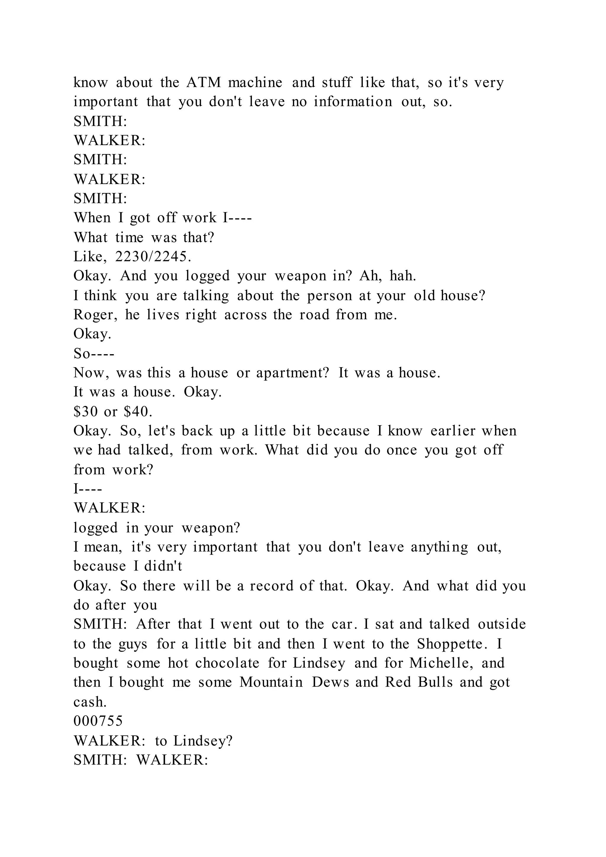 know about the ATM machine and stuff like that, so it's very
important that you don't leave no information out, so.
SMITH:
WALKER:
SMITH:
WALKER:
SMITH:
When I got off work I----
What time was that?
Like, 2230/2245.
Okay. And you logged your weapon in? Ah, hah.
I think you are talking about the person at your old house?
Roger, he lives right across the road from me.
Okay.
So----
Now, was this a house or apartment? It was a house.
It was a house. Okay.
$30 or $40.
Okay. So, let's back up a little bit because I know earlier when
we had talked, from work. What did you do once you got off
from work?
I----
WALKER:
logged in your weapon?
I mean, it's very important that you don't leave anything out,
because I didn't
Okay. So there will be a record of that. Okay. And what did you
do after you
SMITH: After that I went out to the car. I sat and talked outside
to the guys for a little bit and then I went to the Shoppette. I
bought some hot chocolate for Lindsey and for Michelle, and
then I bought me some Mountain Dews and Red Bulls and got
cash.
000755
WALKER: to Lindsey?
SMITH: WALKER:
 