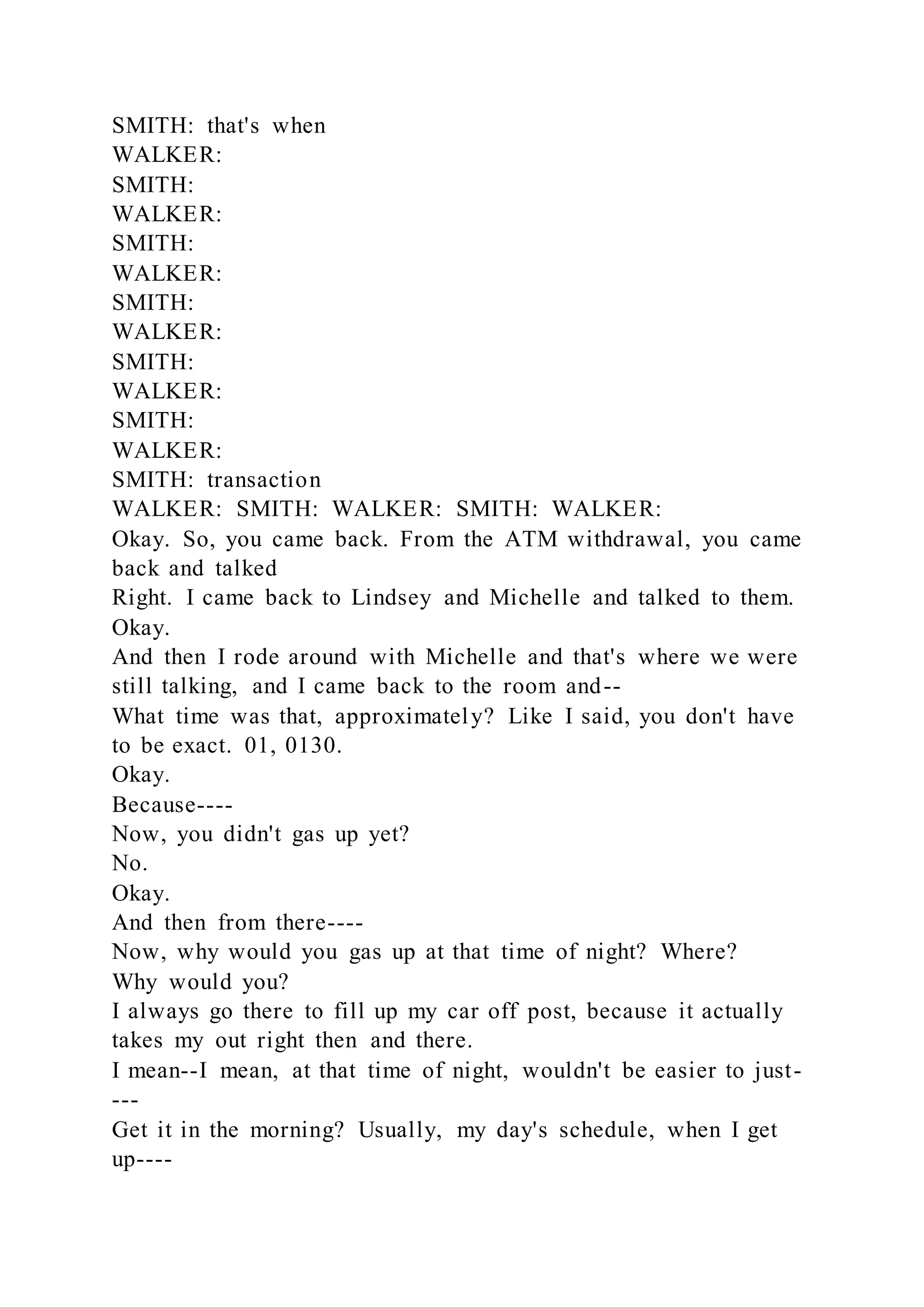 SMITH: that's when
WALKER:
SMITH:
WALKER:
SMITH:
WALKER:
SMITH:
WALKER:
SMITH:
WALKER:
SMITH:
WALKER:
SMITH: transaction
WALKER: SMITH: WALKER: SMITH: WALKER:
Okay. So, you came back. From the ATM withdrawal, you came
back and talked
Right. I came back to Lindsey and Michelle and talked to them.
Okay.
And then I rode around with Michelle and that's where we were
still talking, and I came back to the room and--
What time was that, approximately? Like I said, you don't have
to be exact. 01, 0130.
Okay.
Because----
Now, you didn't gas up yet?
No.
Okay.
And then from there----
Now, why would you gas up at that time of night? Where?
Why would you?
I always go there to fill up my car off post, because it actually
takes my out right then and there.
I mean--I mean, at that time of night, wouldn't be easier to just-
---
Get it in the morning? Usually, my day's schedule, when I get
up----
 