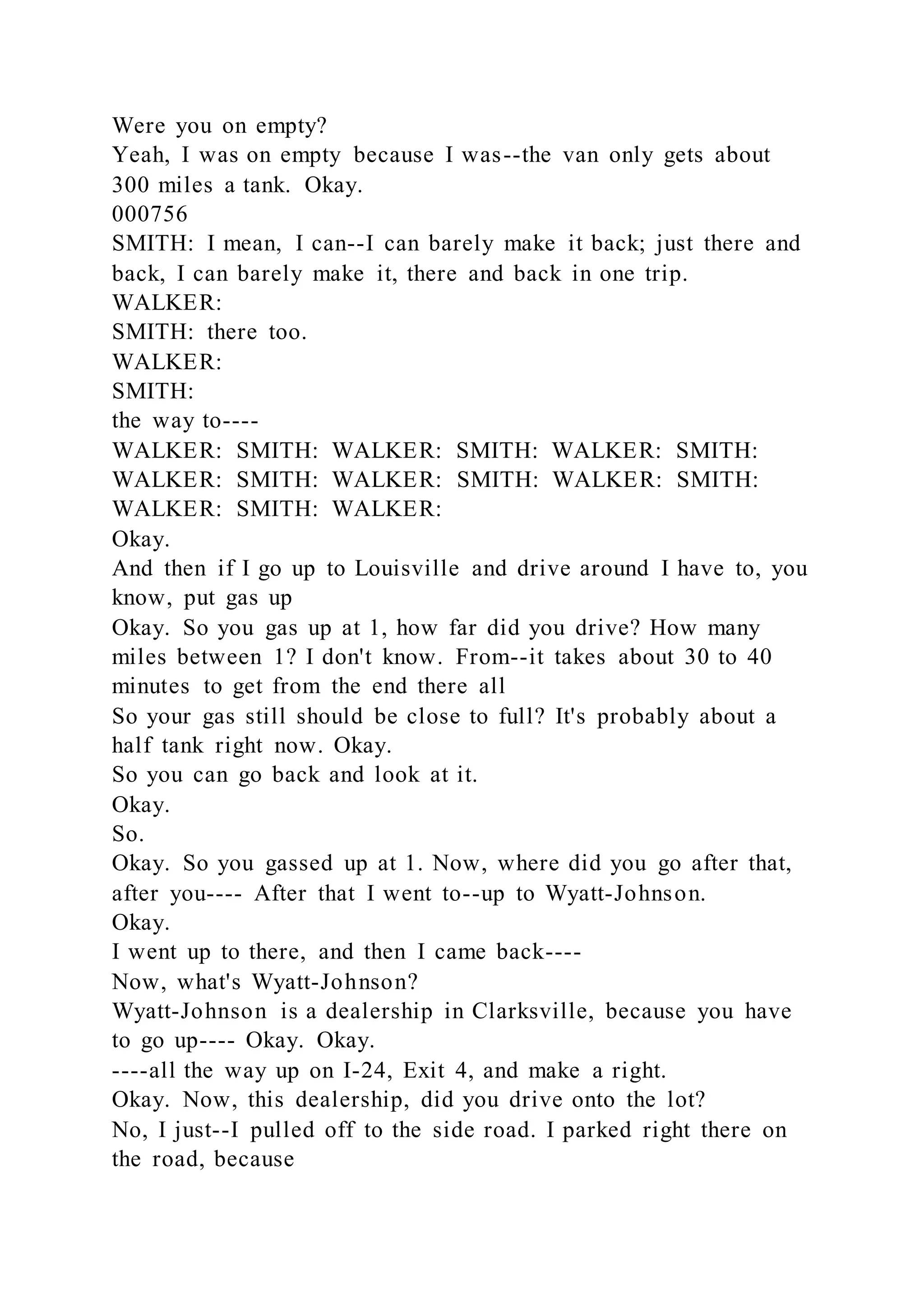 Were you on empty?
Yeah, I was on empty because I was--the van only gets about
300 miles a tank. Okay.
000756
SMITH: I mean, I can--I can barely make it back; just there and
back, I can barely make it, there and back in one trip.
WALKER:
SMITH: there too.
WALKER:
SMITH:
the way to----
WALKER: SMITH: WALKER: SMITH: WALKER: SMITH:
WALKER: SMITH: WALKER: SMITH: WALKER: SMITH:
WALKER: SMITH: WALKER:
Okay.
And then if I go up to Louisville and drive around I have to, you
know, put gas up
Okay. So you gas up at 1, how far did you drive? How many
miles between 1? I don't know. From--it takes about 30 to 40
minutes to get from the end there all
So your gas still should be close to full? It's probably about a
half tank right now. Okay.
So you can go back and look at it.
Okay.
So.
Okay. So you gassed up at 1. Now, where did you go after that,
after you---- After that I went to--up to Wyatt-Johnson.
Okay.
I went up to there, and then I came back----
Now, what's Wyatt-Johnson?
Wyatt-Johnson is a dealership in Clarksville, because you have
to go up---- Okay. Okay.
----all the way up on I-24, Exit 4, and make a right.
Okay. Now, this dealership, did you drive onto the lot?
No, I just--I pulled off to the side road. I parked right there on
the road, because
 