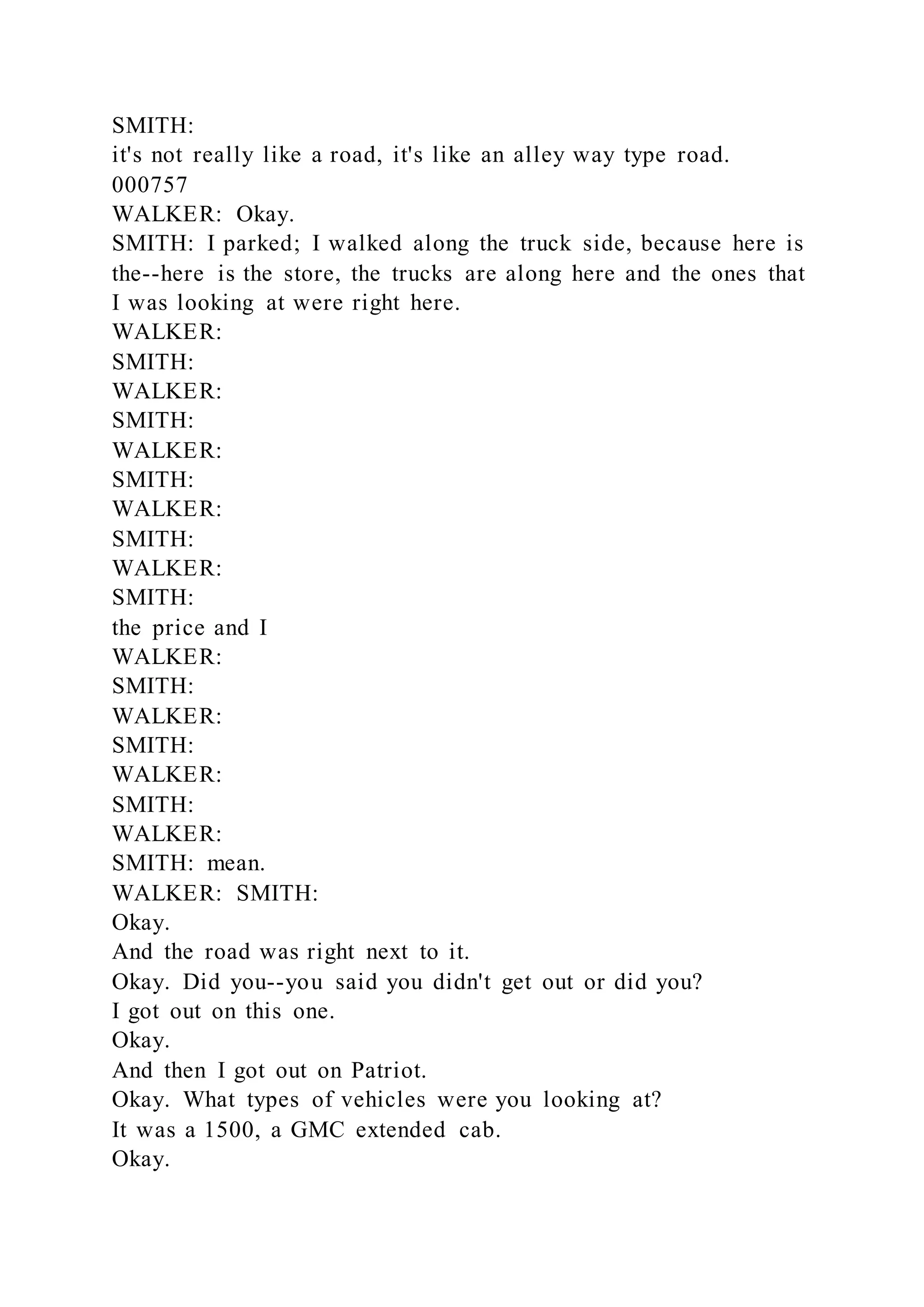 SMITH:
it's not really like a road, it's like an alley way type road.
000757
WALKER: Okay.
SMITH: I parked; I walked along the truck side, because here is
the--here is the store, the trucks are along here and the ones that
I was looking at were right here.
WALKER:
SMITH:
WALKER:
SMITH:
WALKER:
SMITH:
WALKER:
SMITH:
WALKER:
SMITH:
the price and I
WALKER:
SMITH:
WALKER:
SMITH:
WALKER:
SMITH:
WALKER:
SMITH: mean.
WALKER: SMITH:
Okay.
And the road was right next to it.
Okay. Did you--you said you didn't get out or did you?
I got out on this one.
Okay.
And then I got out on Patriot.
Okay. What types of vehicles were you looking at?
It was a 1500, a GMC extended cab.
Okay.
 