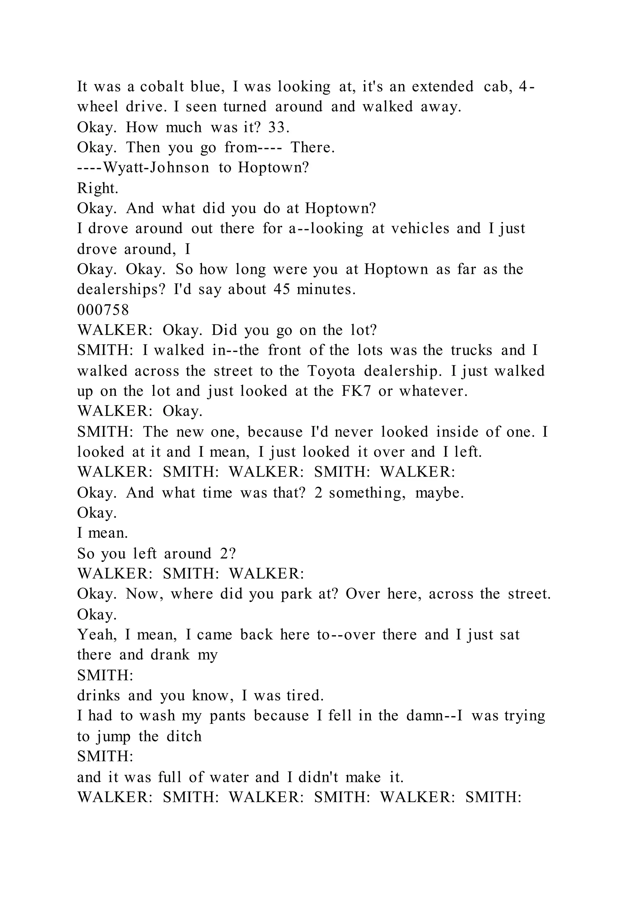 It was a cobalt blue, I was looking at, it's an extended cab, 4-
wheel drive. I seen turned around and walked away.
Okay. How much was it? 33.
Okay. Then you go from---- There.
----Wyatt-Johnson to Hoptown?
Right.
Okay. And what did you do at Hoptown?
I drove around out there for a--looking at vehicles and I just
drove around, I
Okay. Okay. So how long were you at Hoptown as far as the
dealerships? I'd say about 45 minutes.
000758
WALKER: Okay. Did you go on the lot?
SMITH: I walked in--the front of the lots was the trucks and I
walked across the street to the Toyota dealership. I just walked
up on the lot and just looked at the FK7 or whatever.
WALKER: Okay.
SMITH: The new one, because I'd never looked inside of one. I
looked at it and I mean, I just looked it over and I left.
WALKER: SMITH: WALKER: SMITH: WALKER:
Okay. And what time was that? 2 something, maybe.
Okay.
I mean.
So you left around 2?
WALKER: SMITH: WALKER:
Okay. Now, where did you park at? Over here, across the street.
Okay.
Yeah, I mean, I came back here to--over there and I just sat
there and drank my
SMITH:
drinks and you know, I was tired.
I had to wash my pants because I fell in the damn--I was trying
to jump the ditch
SMITH:
and it was full of water and I didn't make it.
WALKER: SMITH: WALKER: SMITH: WALKER: SMITH:
 