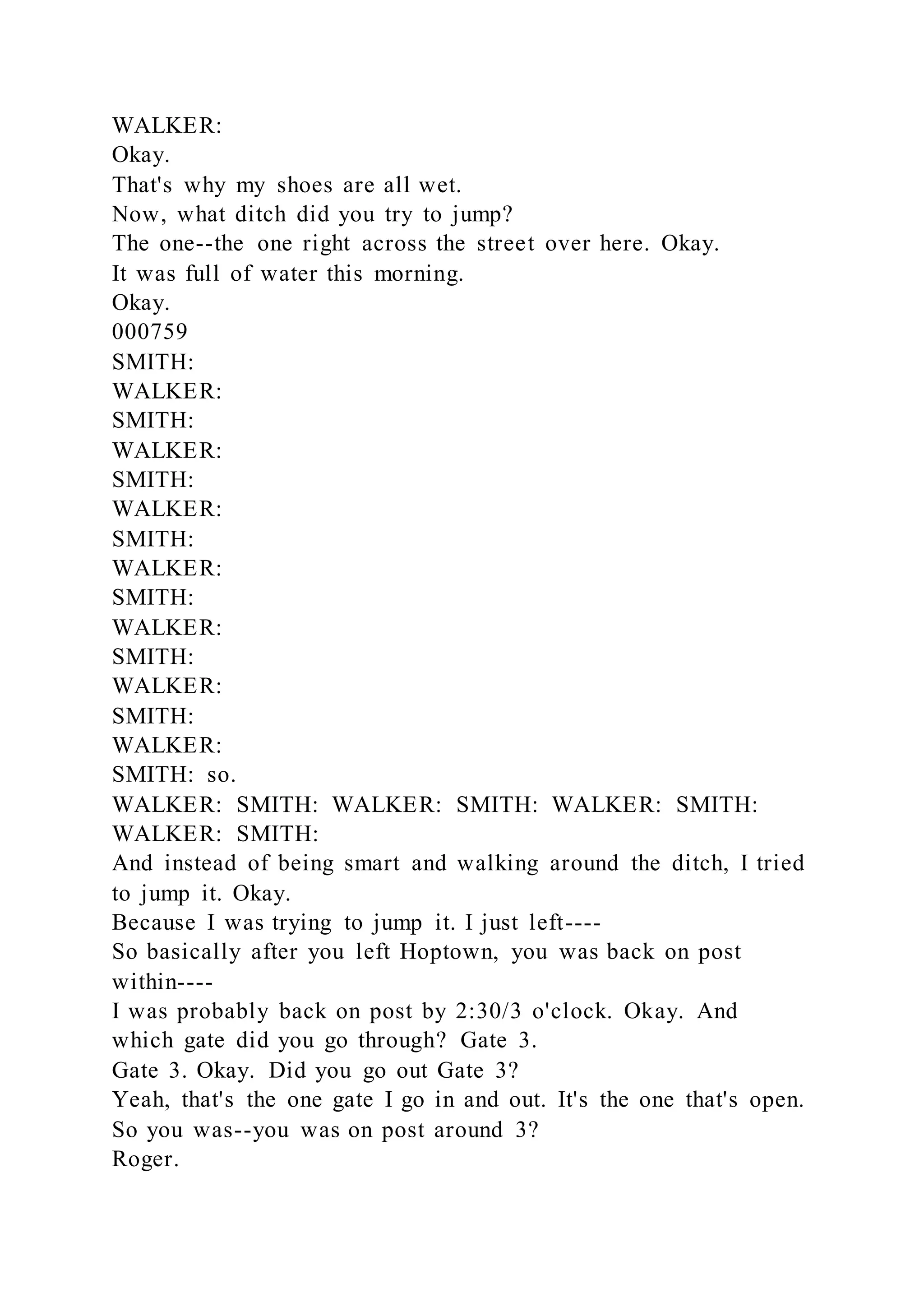 WALKER:
Okay.
That's why my shoes are all wet.
Now, what ditch did you try to jump?
The one--the one right across the street over here. Okay.
It was full of water this morning.
Okay.
000759
SMITH:
WALKER:
SMITH:
WALKER:
SMITH:
WALKER:
SMITH:
WALKER:
SMITH:
WALKER:
SMITH:
WALKER:
SMITH:
WALKER:
SMITH: so.
WALKER: SMITH: WALKER: SMITH: WALKER: SMITH:
WALKER: SMITH:
And instead of being smart and walking around the ditch, I tried
to jump it. Okay.
Because I was trying to jump it. I just left----
So basically after you left Hoptown, you was back on post
within----
I was probably back on post by 2:30/3 o'clock. Okay. And
which gate did you go through? Gate 3.
Gate 3. Okay. Did you go out Gate 3?
Yeah, that's the one gate I go in and out. It's the one that's open.
So you was--you was on post around 3?
Roger.
 