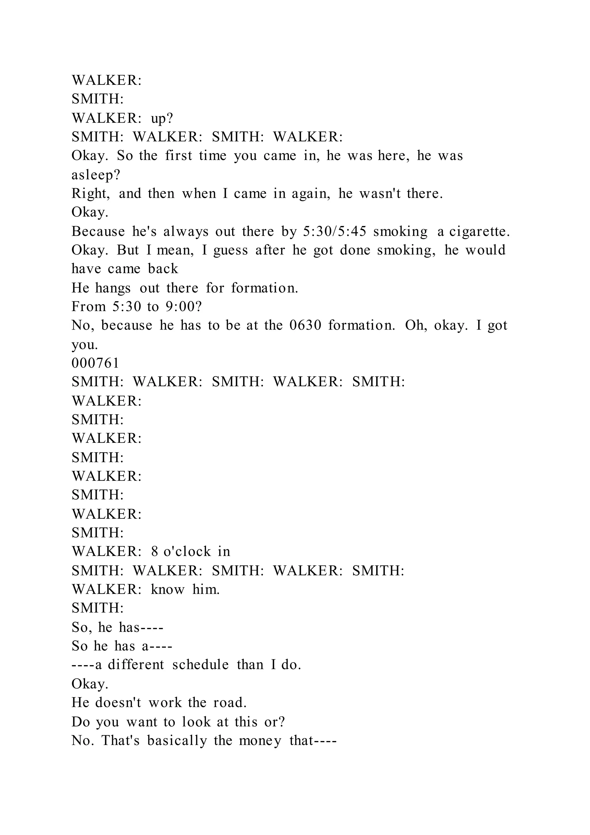 WALKER:
SMITH:
WALKER: up?
SMITH: WALKER: SMITH: WALKER:
Okay. So the first time you came in, he was here, he was
asleep?
Right, and then when I came in again, he wasn't there.
Okay.
Because he's always out there by 5:30/5:45 smoking a cigarette.
Okay. But I mean, I guess after he got done smoking, he would
have came back
He hangs out there for formation.
From 5:30 to 9:00?
No, because he has to be at the 0630 formation. Oh, okay. I got
you.
000761
SMITH: WALKER: SMITH: WALKER: SMITH:
WALKER:
SMITH:
WALKER:
SMITH:
WALKER:
SMITH:
WALKER:
SMITH:
WALKER: 8 o'clock in
SMITH: WALKER: SMITH: WALKER: SMITH:
WALKER: know him.
SMITH:
So, he has----
So he has a----
----a different schedule than I do.
Okay.
He doesn't work the road.
Do you want to look at this or?
No. That's basically the money that----
 