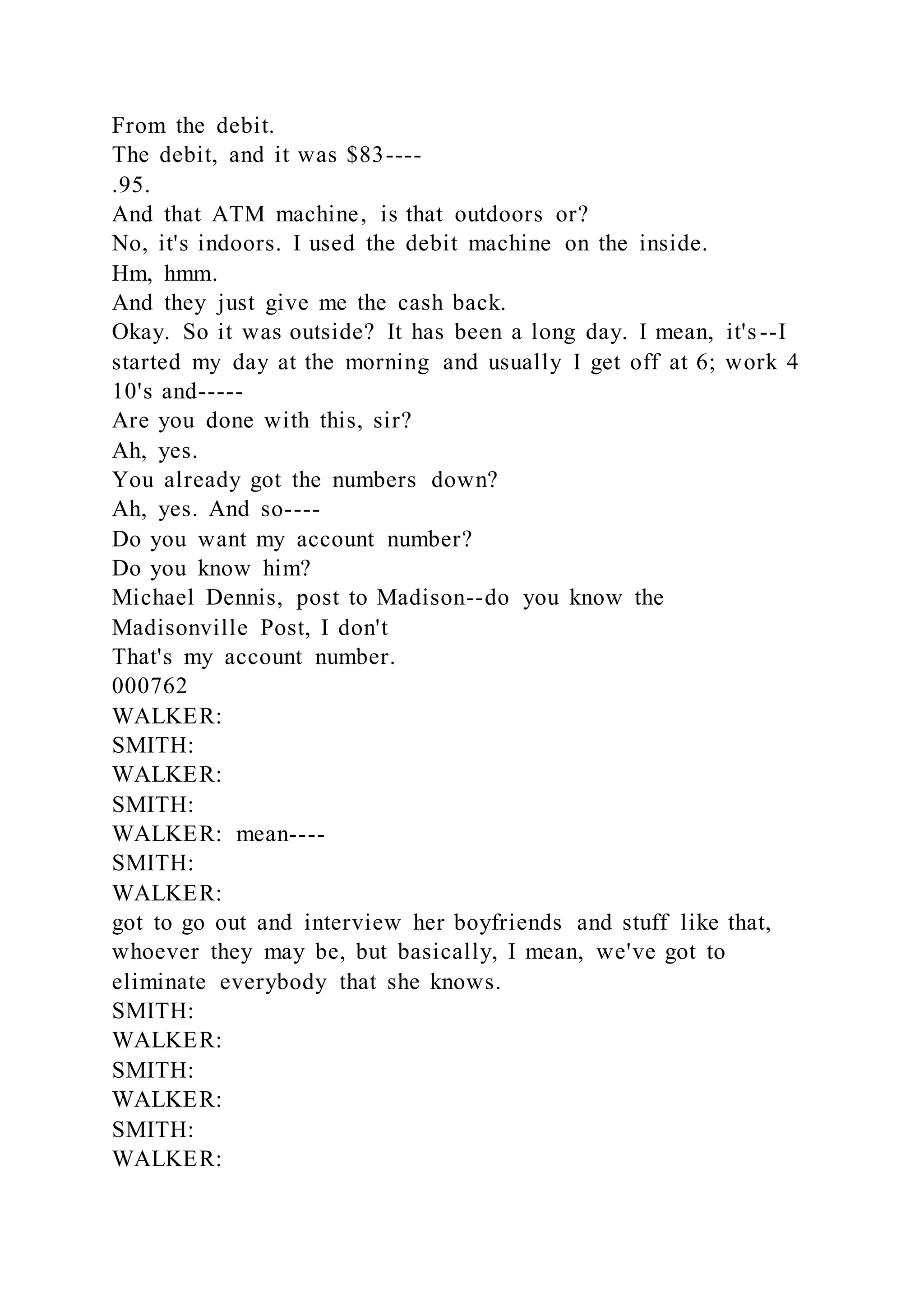 From the debit.
The debit, and it was $83----
.95.
And that ATM machine, is that outdoors or?
No, it's indoors. I used the debit machine on the inside.
Hm, hmm.
And they just give me the cash back.
Okay. So it was outside? It has been a long day. I mean, it's--I
started my day at the morning and usually I get off at 6; work 4
10's and-----
Are you done with this, sir?
Ah, yes.
You already got the numbers down?
Ah, yes. And so----
Do you want my account number?
Do you know him?
Michael Dennis, post to Madison--do you know the
Madisonville Post, I don't
That's my account number.
000762
WALKER:
SMITH:
WALKER:
SMITH:
WALKER: mean----
SMITH:
WALKER:
got to go out and interview her boyfriends and stuff like that,
whoever they may be, but basically, I mean, we've got to
eliminate everybody that she knows.
SMITH:
WALKER:
SMITH:
WALKER:
SMITH:
WALKER:
 
