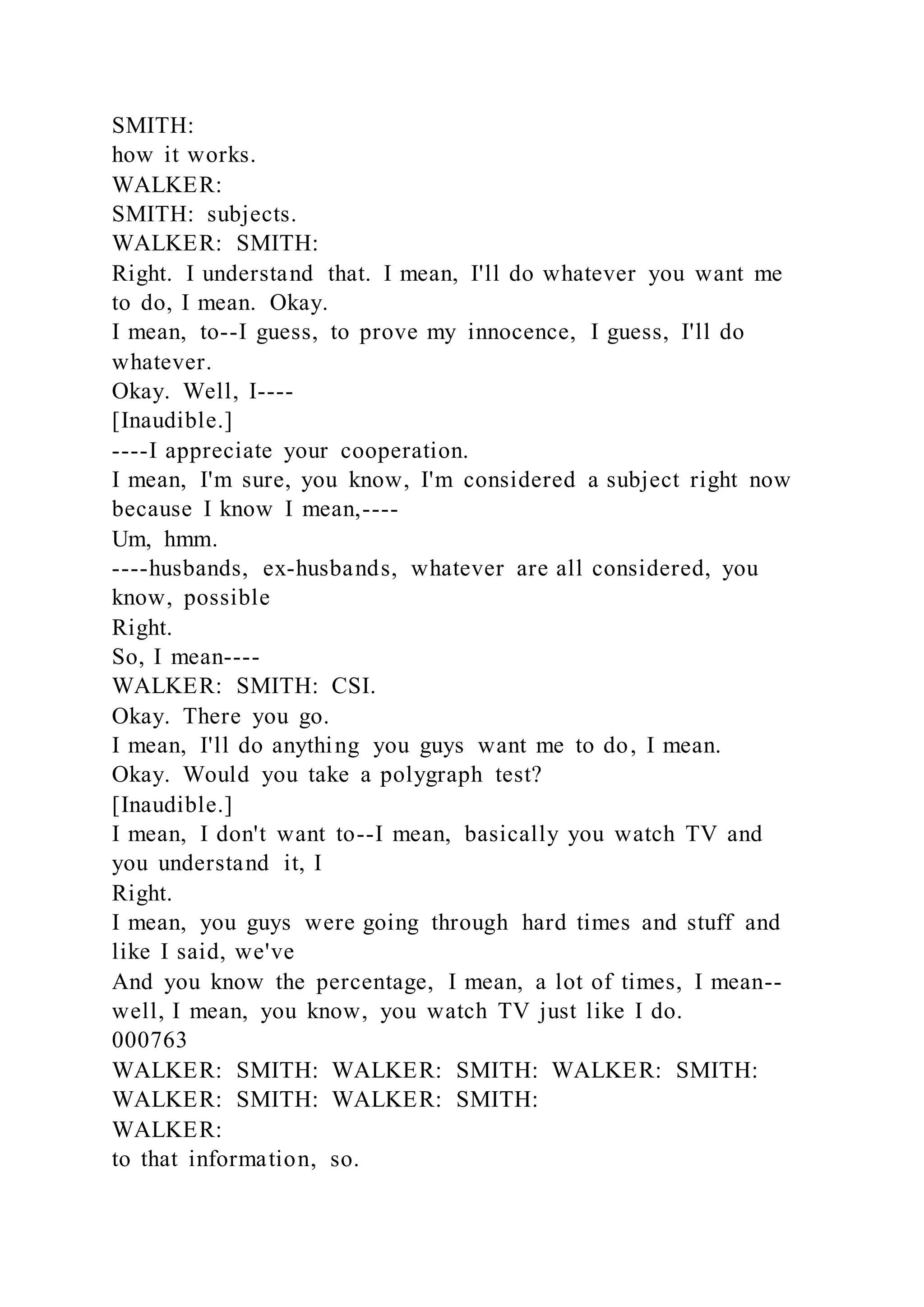 SMITH:
how it works.
WALKER:
SMITH: subjects.
WALKER: SMITH:
Right. I understand that. I mean, I'll do whatever you want me
to do, I mean. Okay.
I mean, to--I guess, to prove my innocence, I guess, I'll do
whatever.
Okay. Well, I----
[Inaudible.]
----I appreciate your cooperation.
I mean, I'm sure, you know, I'm considered a subject right now
because I know I mean,----
Um, hmm.
----husbands, ex-husbands, whatever are all considered, you
know, possible
Right.
So, I mean----
WALKER: SMITH: CSI.
Okay. There you go.
I mean, I'll do anything you guys want me to do, I mean.
Okay. Would you take a polygraph test?
[Inaudible.]
I mean, I don't want to--I mean, basically you watch TV and
you understand it, I
Right.
I mean, you guys were going through hard times and stuff and
like I said, we've
And you know the percentage, I mean, a lot of times, I mean--
well, I mean, you know, you watch TV just like I do.
000763
WALKER: SMITH: WALKER: SMITH: WALKER: SMITH:
WALKER: SMITH: WALKER: SMITH:
WALKER:
to that information, so.
 