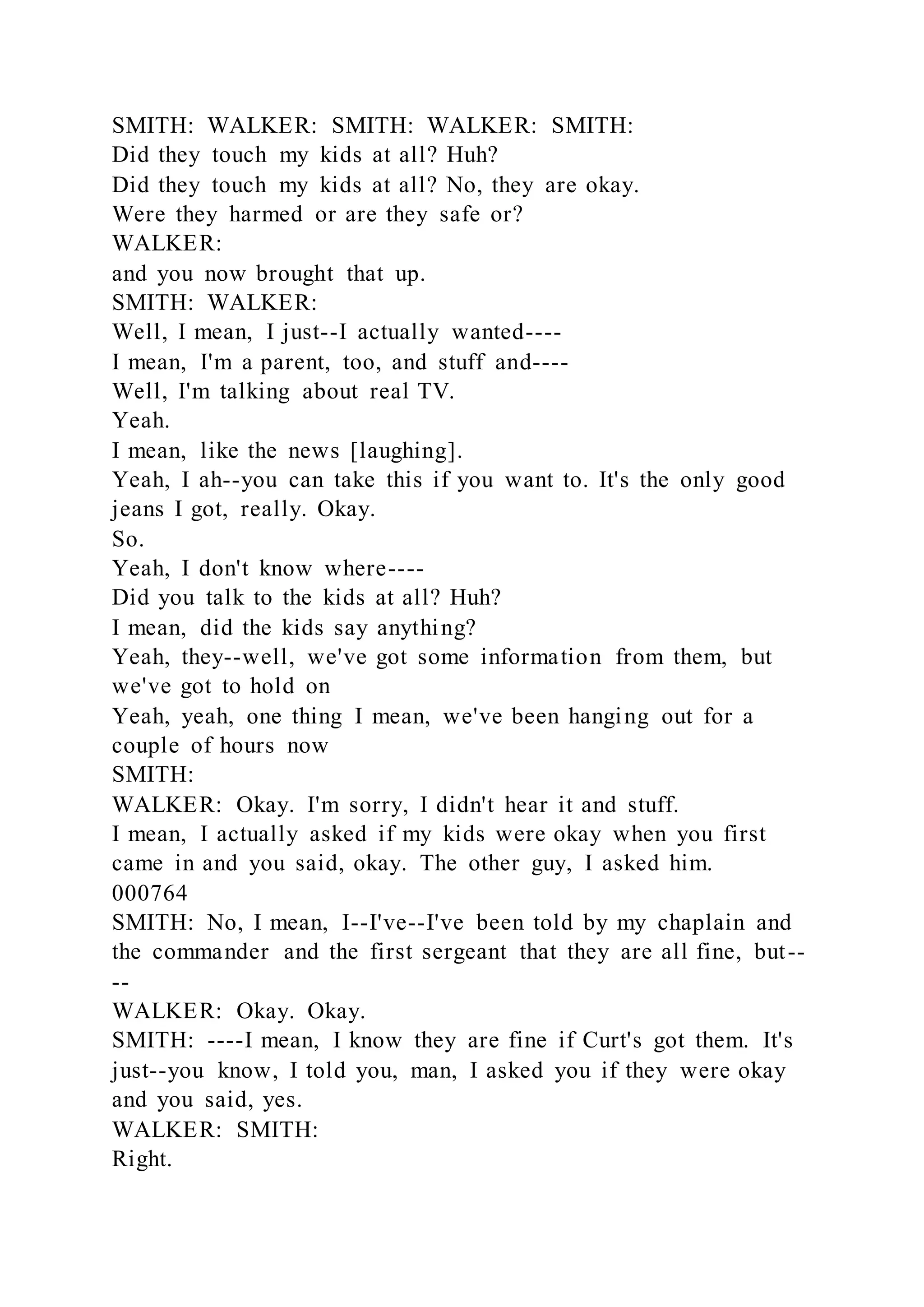 SMITH: WALKER: SMITH: WALKER: SMITH:
Did they touch my kids at all? Huh?
Did they touch my kids at all? No, they are okay.
Were they harmed or are they safe or?
WALKER:
and you now brought that up.
SMITH: WALKER:
Well, I mean, I just--I actually wanted----
I mean, I'm a parent, too, and stuff and----
Well, I'm talking about real TV.
Yeah.
I mean, like the news [laughing].
Yeah, I ah--you can take this if you want to. It's the only good
jeans I got, really. Okay.
So.
Yeah, I don't know where----
Did you talk to the kids at all? Huh?
I mean, did the kids say anything?
Yeah, they--well, we've got some information from them, but
we've got to hold on
Yeah, yeah, one thing I mean, we've been hanging out for a
couple of hours now
SMITH:
WALKER: Okay. I'm sorry, I didn't hear it and stuff.
I mean, I actually asked if my kids were okay when you first
came in and you said, okay. The other guy, I asked him.
000764
SMITH: No, I mean, I--I've--I've been told by my chaplain and
the commander and the first sergeant that they are all fine, but--
--
WALKER: Okay. Okay.
SMITH: ----I mean, I know they are fine if Curt's got them. It's
just--you know, I told you, man, I asked you if they were okay
and you said, yes.
WALKER: SMITH:
Right.
 