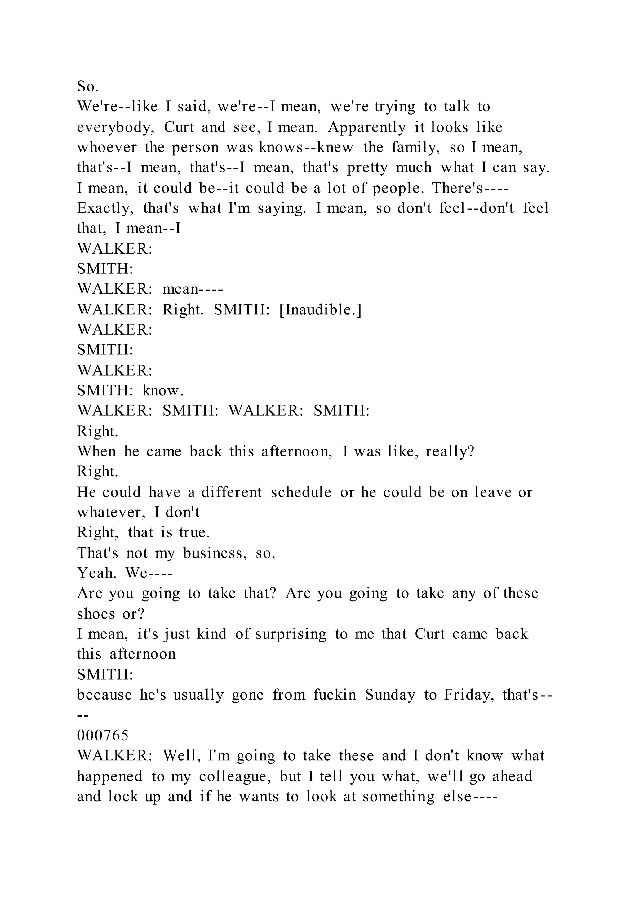 So.
We're--like I said, we're--I mean, we're trying to talk to
everybody, Curt and see, I mean. Apparently it looks like
whoever the person was knows--knew the family, so I mean,
that's--I mean, that's--I mean, that's pretty much what I can say.
I mean, it could be--it could be a lot of people. There's----
Exactly, that's what I'm saying. I mean, so don't feel--don't feel
that, I mean--I
WALKER:
SMITH:
WALKER: mean----
WALKER: Right. SMITH: [Inaudible.]
WALKER:
SMITH:
WALKER:
SMITH: know.
WALKER: SMITH: WALKER: SMITH:
Right.
When he came back this afternoon, I was like, really?
Right.
He could have a different schedule or he could be on leave or
whatever, I don't
Right, that is true.
That's not my business, so.
Yeah. We----
Are you going to take that? Are you going to take any of these
shoes or?
I mean, it's just kind of surprising to me that Curt came back
this afternoon
SMITH:
because he's usually gone from fuckin Sunday to Friday, that's--
--
000765
WALKER: Well, I'm going to take these and I don't know what
happened to my colleague, but I tell you what, we'll go ahead
and lock up and if he wants to look at something else----
 