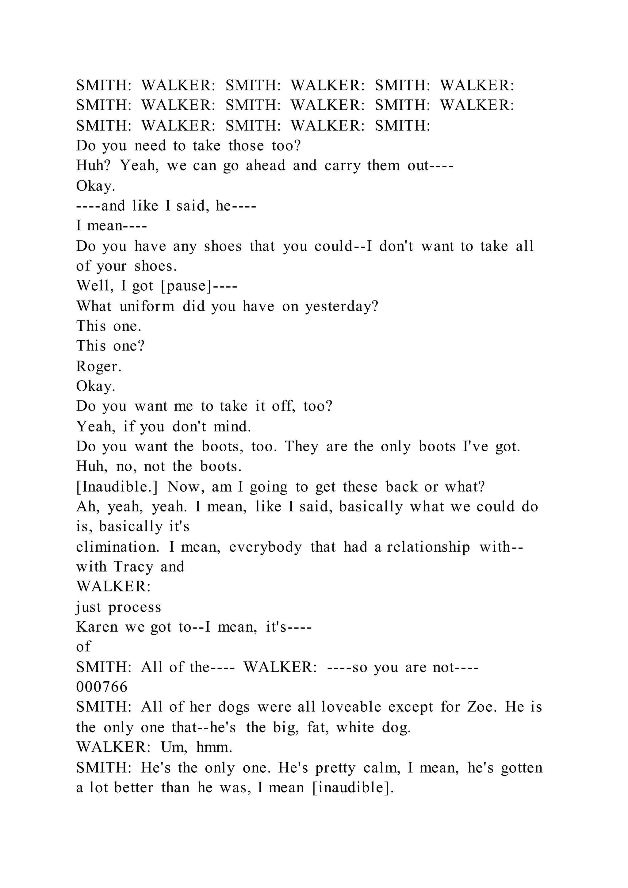 SMITH: WALKER: SMITH: WALKER: SMITH: WALKER:
SMITH: WALKER: SMITH: WALKER: SMITH: WALKER:
SMITH: WALKER: SMITH: WALKER: SMITH:
Do you need to take those too?
Huh? Yeah, we can go ahead and carry them out----
Okay.
----and like I said, he----
I mean----
Do you have any shoes that you could--I don't want to take all
of your shoes.
Well, I got [pause]----
What uniform did you have on yesterday?
This one.
This one?
Roger.
Okay.
Do you want me to take it off, too?
Yeah, if you don't mind.
Do you want the boots, too. They are the only boots I've got.
Huh, no, not the boots.
[Inaudible.] Now, am I going to get these back or what?
Ah, yeah, yeah. I mean, like I said, basically what we could do
is, basically it's
elimination. I mean, everybody that had a relationship with--
with Tracy and
WALKER:
just process
Karen we got to--I mean, it's----
of
SMITH: All of the---- WALKER: ----so you are not----
000766
SMITH: All of her dogs were all loveable except for Zoe. He is
the only one that--he's the big, fat, white dog.
WALKER: Um, hmm.
SMITH: He's the only one. He's pretty calm, I mean, he's gotten
a lot better than he was, I mean [inaudible].
 